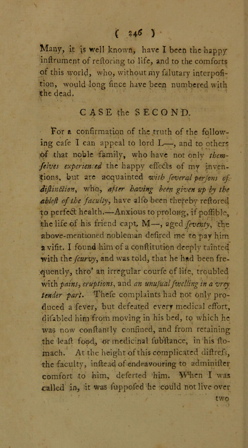 Many, it \s well known, have I been the happy indrument of redoring to life, and to the comforts of this world, who, without my falutary interpola- tion, would long fince have been numbered with the dead. CASE the SECOND. For a confirmation of the truth of the follow- ing cafe I can appeal to lord L—, and to others of that noble family, who have not only them- felves experienced the happy effects of my inven- tions, but are acquainted with fevered perjons of diftin&ion, who, after having been given up by the ablefi of the faculty, have alfo been thereby redored to perfect health.—Anxious to prolong, if poffible, the life of his friend capt, M—, aged feventy, the above-mentioned, nobleman defired me to pay him a vifit. I found him of a conflitiition deeply tainted with the feurvy, and was told, that he had been fre- quently, thro’ an irregular courfe of life, troubled with pains, eruptions, and an unufu'alfwelling in a vrey tender part. Thefe complaints had not only pro- duced a fever, but defeated every medical effort, difabled him from moving in his bed, to which he was now conflantly confined, and from retaining the lead: food, or medicinal fubflance, in his do- mach. At the height of this complicated didrefs, the faculty, indead of endeavouring to adminider comfort to him, deferted him. When I was called in, it was fuppofed he could not live over / two