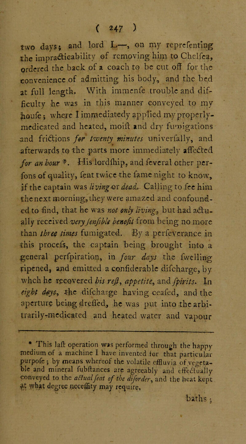 two days; and lord L—, on my reprefentlng the impracticability of removing him to Chelfea, ordered the back of a coach to be cut off for the convenience of admitting his body, and the bed at full length. With immenfe trouble and dif- ficulty he was in this manner conveyed to my houfe; where I immediatedy applied my properly- medicated and heated, moift and dry fumigations .and frictions for twenty minutes univerfally, and • afterwards t© the parts more immediately affected for an hour *. His lordfhip, and feveral other per- fons of quality, fent twice the fame night to know, if the captain was living-ox dead*- Calling to fee him the next morning, they were amazed and confound- ed to find, that he was not only living, but had actu- ally received very jenfible benefit from being no more than three times fumigated. By a pcrfeverance in this procefs, the captain being brought into a general perfpiration, in four days the fwelling ripened, and emitted a confiderable difeharge, by whch he recovered his reft, appetite, and fpirits. In eight deys, the difeharge having c.eafed, and the aperture being dreffed, he was put into the arbi- trarily-medicated and heated water and vapour * This laft operation was performed through the happy medium of a machine I have invented for that particular purpofc ; by means whereof the volatile effluvia of vegeta- ble and mineral fubftances are agreeably and effe&ually conveyed to the aftualfeat of the diforder, and the heat kept ft what degree necefflty may require. baths j