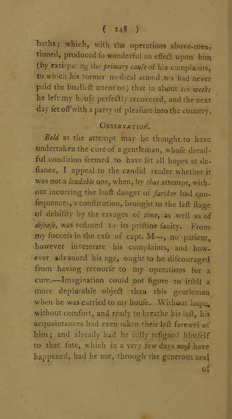 baths; which, with the operations above-men- tioned, produced fo wonderful an effedf upon hirn (by cxtirpaung the primary caufeoi his complaints, to winch his rormcr medical attend nrs had never paid the final left attenfon) that in about ten weeks he left my houfe perfectly recovered, and the next day fet off with a party of plcafure into the country. Observation'. Bold as the attempt may be thought to have undertaken the cure of a gentleman, whofe dread- ful condition feemed to have fet all hopes at de- fiance, I appeal to the candid reader whether it was not a laudable one, when, by that attempt, with- out incurring the lead danger qf farther bad con- fequences, a conffitution, brought to the laff flage of debility by the ravages of time, as well as of difeafe, was reflorcd to its priftine fanity. From my fuccefs in the cafe of capt. M—, no patient, however inveterate his complaints, and how- ever advanced his age, ought to be difeouraged from having recourfe to my operations for a cure.—Imagination could not figure to itfelf a more deplorable objedt than this gentleman • when he was carried to my houfe. Without hope, without comfort, and ready to breathe his laff, his acquaintances had even raken their laff farewel of him; and already had he fully refigned himfelf to that fate, which in a very few days mujl have happened, had he not, through the generous zeal