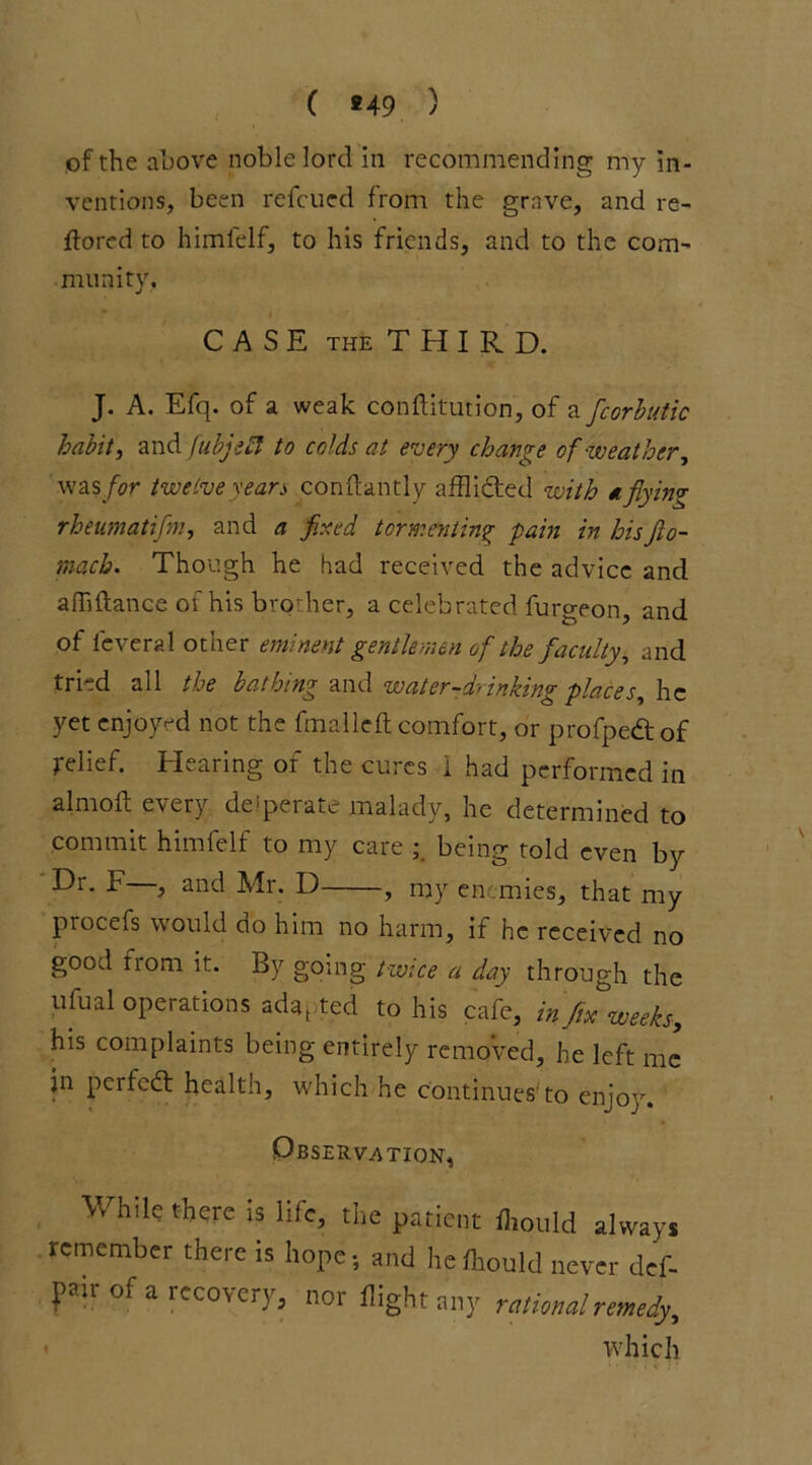 ( *49 ) of the above noble lord in recommending my in- ventions, been refcued from the grave, and re- ft ored to himfelf, to his friends, and to the com- munity, CASE the THIRD. J. A. Efq. of a weak confutation, of a fcorbutic habit) and fubjehl to colds at every change of -weather, was for twelve sears conftantly afflicted with a flying rheumatifm, and a fired tormenting pain in hisflo- mach. Though he had received the advice and affiftance of his brodier, a celebrated furoron and of feveral other eminent gentlemen of the faculty, and tried all the bathing and water-drinking places, he yet enjoyed not the fmalleft comfort, or profpedof relief. Hearing of the cures i had performed in almoft every deaerate malady, he determined to commit himfelf to my care being told even by •^r- F > and Mr. U , my enemies, that my procefs would do him no harm, if he received no good from it. By going twice a day through the ufual operations adapted to his cafe, infix weeks,, his complaints being entirely removed, he left me in perfed health, which he continues'to enjoy. Observation, While there is life, the patient flrould always remember there is hope-, and hefliould never def- pir of a recovery, nor flight any Miami remedy, which