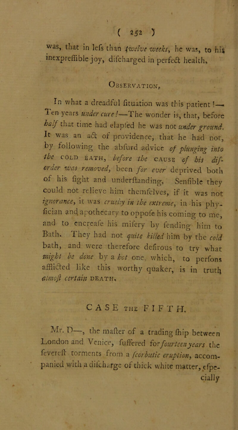 was, that in lefs than twelve weeks, he was, to his inexpreffible joy, difcharged in perfed health. Observation, In what a dreadful fituation was this patient! — Ten ycais under cure!—The wonder is, that, before half that time had elapfed he was not under ground. It was an ad of providence, that he had not, by following the abfurd advice of plunging into the cold bath, before the cause of his dif- crder was removed, been for ever deprived both of his fight and undemanding. Senfible they could not relieve him themfelves, if it was not ignorance, it was cruelly in the extreme, in his phy- sician and apothecary to oppofe his coming to me, and to encrcafe his mifery by fending him to Bath. 1 hey had not quite killed him by the cold bath, and were therefore defirous to try what might be done by a hot one which, to perfons affhded like this worthy quaker, is in truth iilmoft certain death. CASE the FIFTH. Mr. T—, the mafter of a trading (hip between London and Venice, differed forfourteenyears the fevered torments from a fcorbutic eruption, accom- panied with a diichiirge or thick white matter, tfpe- cially