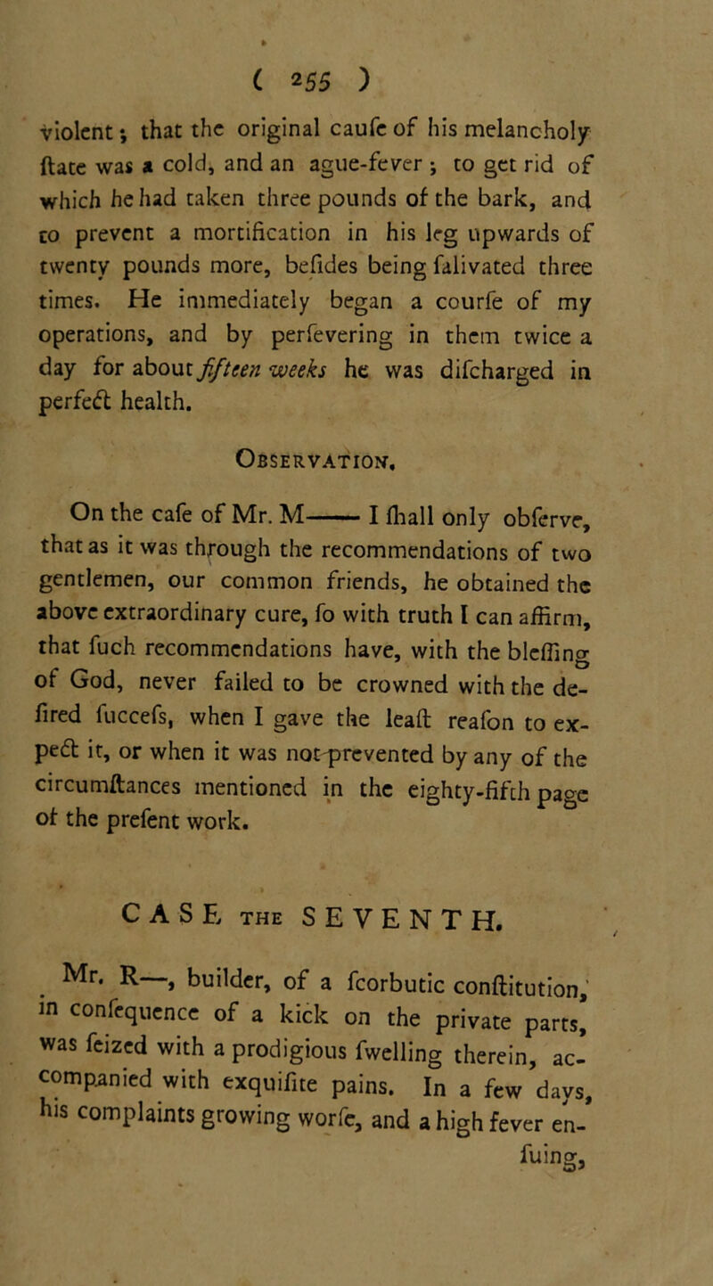 violent *, that the original caufe of his melancholy ftate was a cold, and an ague-fever ; to get rid of which he had taken three pounds of the bark, and co prevent a mortification in his leg upwards of twenty pounds more, befides being falivated three times. He immediately began a courfe of my operations, and by perfevering in them twice a day for about fifteen weeks he was difcharged in perfect health. Observation, On the cafe of Mr. M ■ ■— ■ I ffiall only obferve, that as it was through the recommendations of two gentlemen, our common friends, he obtained the above extraordinary cure, fo with truth I can affirm, that fuch recommendations have, with the blcffing of God, never failed to be crowned with the de- fired fuccefs, when I gave the lead reafon to ex- ped it, or when it was not prevented by any of the circumftances mentioned in the eighty-fifth page of the prefent work. * » CASE THE SEVENTH. Mr. R—, builder, of a fcorbutic conftitution, in confequence of a kick on the private parts! was feized with a prodigious fwelling therein, ac- companied with exquifite pains. In a few days, his complaints growing worfe, and a high fever en- fuing:.