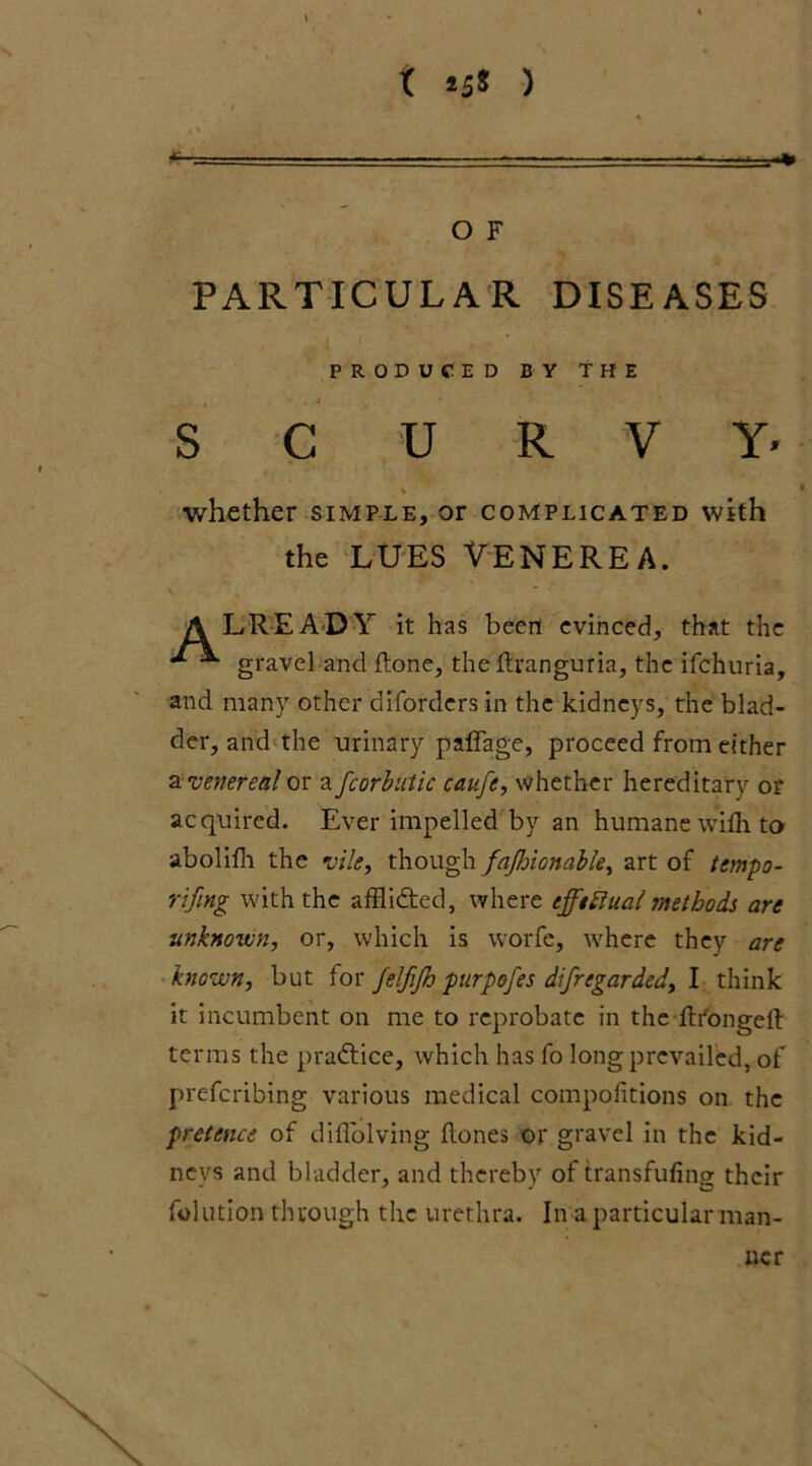 O F PARTICULAR DISEASES  . J * . * V . S C U R V Y* the LUES VENEREA. LREADY it has been evinced, that the gravel and ftone, the ftranguria, the ifehuria, and many other diforders in the kidneys, the blad- der, and the urinary paffage, proceed from either a venereal or a fcorbutic caufe, whether hereditary or acquired. Ever impelled by an humane with to abolifh the vile, though fajlnonable, art of tempo- rifing with the affli&ed, where tfftttual methods are unknown, or, which is worfe, where they are known, but for jelfijh purpofes difregarded, I think it incumbent on me to reprobate in thefti'bngeft terms the practice, which has fo long prevailed, of preferibing various medical compofitions on the pretence of difiolving {tones--or gravel in the kid- neys and bladder, and thereby of transfufing their folution through the urethra. In a particular man- PRODUCED BY THE whether simple, or complicated with ner