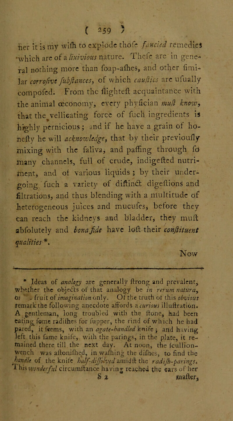 iier it is my wifh to explode tliofe fancied remedies •which are of a lixivious nature. Thefe are in gene- ral nothing more than foap-alhes, and other limi- lar corroftve fubjlances, of which cauftics are ufually compofed. From the flighted acquaintance with the animal oeconomy, every phyfician mud know, that the vellicating force of fucli ingredients is highly pernicious; and if he have a grain of ho- nefty he will acknowledge, that by their previoufly mixing with the faliva, and palling through fd many channels, full of crude, indigefted nutri- ment, and ol various liquids ; by their under- going fuch a variety of diftindt digeftions and filiations, and thus blending with a multitude of heterogeneous juices and mucufes, before they can reach the kidneys and bladder, they mult abfolutely and bona Jide have loll their conjlituent qualities *. Now * Ideas of analogy are generally ftrong and prevalent, whether the objects of that analogy be in rerum natura, O) . fruit of imagination only. Of the truth of this obvious remark the following anecdote affords ?.curious illullration. A gentleman, long troubled with the ftone, had been eating^ fame radifhes for fupper, the rind of which he had pared, it feems, with an agate-handled knife ; and having left this fame knife, wilh the parings, in the plate, it re- mained there till the next day. At noon, the fcullion- wench was allonifhed, in walhing the difnes., to find the handle of the knife half-dijjblved am id ft the radiJh-paringSi *1 hisztwonderful circumftance having reached the ears of her 8 % mailer,