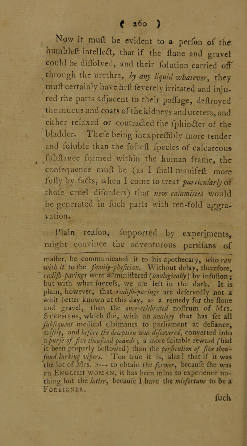 (f 160 ) Now it muft be evident to a perfon of the' humble ft intellect, that if the ftone and gravel could be diflolved, and their folution carried off thiough tnc urethra, by any liquid whatever, they muft certainly have firft feverely irritated and inju- red the parts adjacent to their paffage, deftroyed the mucus and coats of the kidneys and ureters, and either relaxed or contracted the fphin&er of the bladder. Thefe being inexpreffibly more tender and foluble than the fofteft fpecies of calcareous- fubftance formed within the human frame, the confequence muft be (as I fliall manifeft more fully by fails, when I come to treat particularly of thofe cruel diforders) that new calamities would be generated in fuch parts with ten-fold aggra- vation. Plain reafon, fupported by experiments, might convince the adventurous partifans of mafter, he communicated it to his apothecary, who ran •with it to the family-phyfician. Without delay, therefore, radijh-parings Were atfm ini tiered (analogically) by infufion ; but with what fuccefs, we are left in the dark. It is plain, however, that radijh-parings are defcrvedly not a whit better known at this day, as a remedy for the ftone and gravel, than the once-celebrated noftrum of Mrs. Stephens, which fhe, with an analogy that has fet all fubfequent medical claimants to parliament at defiance, wifely, and before the deception was di[covered, converted into a purfe of five thoufand pounds ; a more fuitable reward (had it been properly beftowed) than the pcrfiecution of five thou- fand lurking vipers. Too true it is, alas! that if it was the lot of Mrs. s-— to obtain the former, bccaufc fhe was an English woman, it has been mine to experience no- thing but the letter, bccaufc I have the misfortune to be a Foreigner. fuch