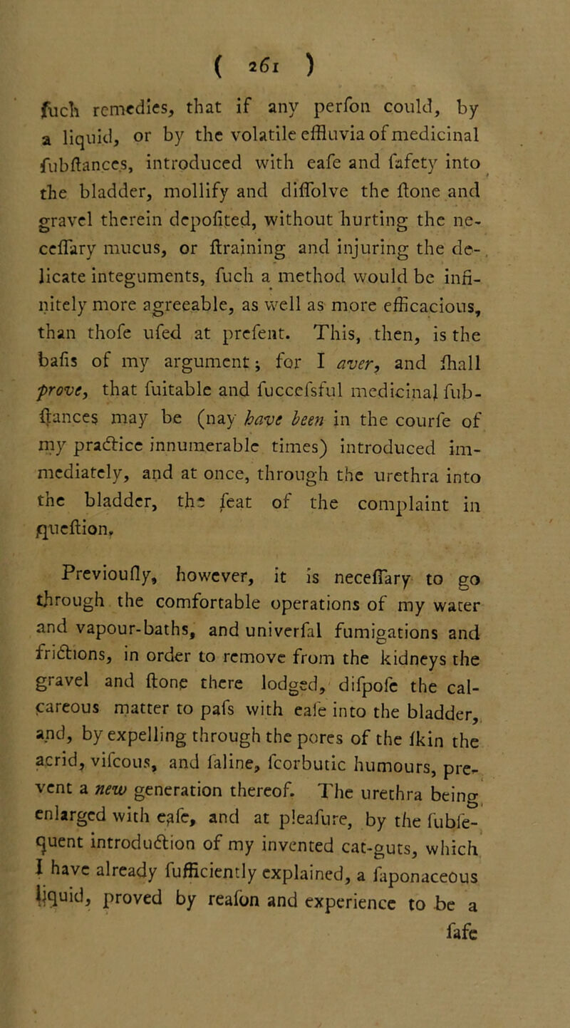 filch remedies, that if any perfon could, by a liquid, or by the volatile effluvia of medicinal fubftances, introduced with eafe and fafety into the bladder, mollify and diffolve the done and gravel therein depofited, without hurting the ne- cefflary mucus, or draining and injuring the de- licate integuments, fuch a method would be infi- nitely more agreeable, as well as more efficacious, than thofe ufed at prefent. This, then, is the balls of my argument; for I aver, and fflall prove, that fuitable and fuccefsful medicinal fub- llances may be (nay have been in the courfe of my practice innumerable times) introduced im- mediately, and at once, through the urethra into the bladder, the feat of the complaint in jqueflion, Previoufly, however, it is neceffary to go through the comfortable operations of my water and vapour-baths, and univerfal fumigations and frictions, in order to remove from the kidneys the gravel and (tone there lodged, difpofe the cal- careous matter to pafs with eafe into the bladder, and, by expelling through the pores of the fkin the acrid, vifeous, and faline, fcorbutic humours, pre- vent a new generation thereof. The urethra being enlarged with e?fe, and at pleafure, by the fubie- cjuent introduction of my invented cat-guts, which I have already fufficiently explained, a faponaceous liquid, proved by reafon and experience to be a fafe