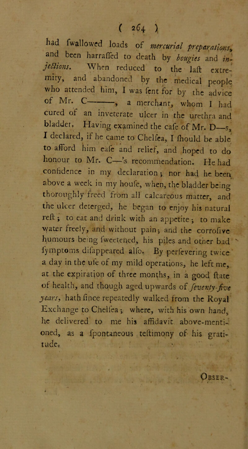 had fwallowed loads of mercurial preparations, and been harrafled to death by bougies and in- jections. When reduced to the laft extre- mity, and abandoned by the medical people who attended him, I was fent for by the advice of Mr. C , a merchant, whom I had cured or an inveterate ulcer in the urethra and bladder, Having examined the cafe of Mr. D—s, I declared, il he came to Chellea, I fhould be able to afford him eafe and relief, and hoped to do honour to Mr. C—*s recommendation. He had confidence in my declaration \ nor had he been above a week in my houfe, when, the bladder being thoroughly freed from all calcareous matter, and the ulcer deterged, he began to enjoy his natural Jeff; to eat and drink with an appetite ; to make water freely, and without pain-, and the corrofive humours bemg fweetened, his piles and other bad N fymptoms difappeared alfo. By perfevering twice a day in the ule of my mild operations, he left me, at the expiration of three months, in a good ffate of health, and though aged upwards of feventy-five years, hath fince repeatedly walked from the Royal Exchange to Chellea-, where, with his own hand, he delivered to me his affidavit above-menti- oned, as a fpontaneous teftimony of his grati- tude, , ' • Obser-