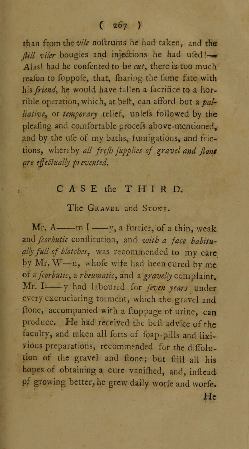 than from the vile noftrums he had taken, and the foil viler bougies and inje£tions he had uled!—? Alas! had he confented to be cut, there is too much reafon to fuppofe, that, fharing the lame fate with his friend, he would have fallen a facrifice to a hor- rible operation, which, at heft, can afford but n pal- liative, or temporary rehef, unlei's followed by the plcafing and comfortable procefs above-mentioned, and by the ufe of my baths, fumigations, and fric- tions, whereby all frejh fupplies of gravel and Jlonc pre (foe finally ft evented. C A S E the THIRD. The Gravel and Stone. Mr. A m I y, a furrier, of a thin, weak and fcorbutic conftitution, and with a face habitu- ally full of blotches, was recommended to my care by Mr. W—n, whofe wife had been cured by me of a fcorbutic, a rheumatic, and a gravelly complaint* Mr. I y had laboured for feven years under every excruciating torment, which the gravel and h:one, accompanied with a hop page of urine, can produce. He had received the bell advice of the faculty, and taken all forts of foap-pills and lixi- yious preparations, recommended for the diffolu- tion of the gravel and hone; but flill all his hopes of obtaining a cure vanilhed, and, inftea.d pf growing better, he grew daily worfe and worfe. He