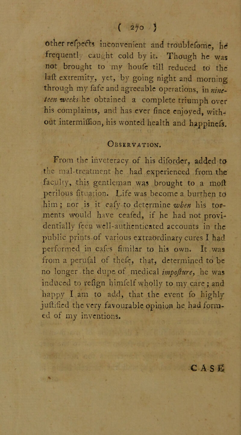 other refpefts inconvenient and troublefome, hi frequentl caught cold by it. Though he was not brought to my lloufc till reduced to the laft extremity, yet, by going night and morning through my fafc and agreeable operations, in nine- teen weeks he obtained a complete triumph over his complaints, and has ever fince enjoyed, with- out intermiffion, his wonted health and happinefs. Observation. From the inveteracy of his diforder, added to the mal-treatment he had experienced from the faculty, this gentleman was brought to a moft perilous fituation. Life was become a burthen to him; nor is it eafy to determine when his tor- ments would have ceafed, if he had not provi- dentially feen well-authenticated accounts in the public prints of various extraordinary cures I had performed in cafes fimilar to his own. It was from a perufal of thefe, that, determined to be no longer the dupe of medical impojlure, he was induced to refign himfelfwholly to my care; and happy I am to add, that the event fo highly juftified the very favourable opinion he had form- ed of my inventions. % C A S £