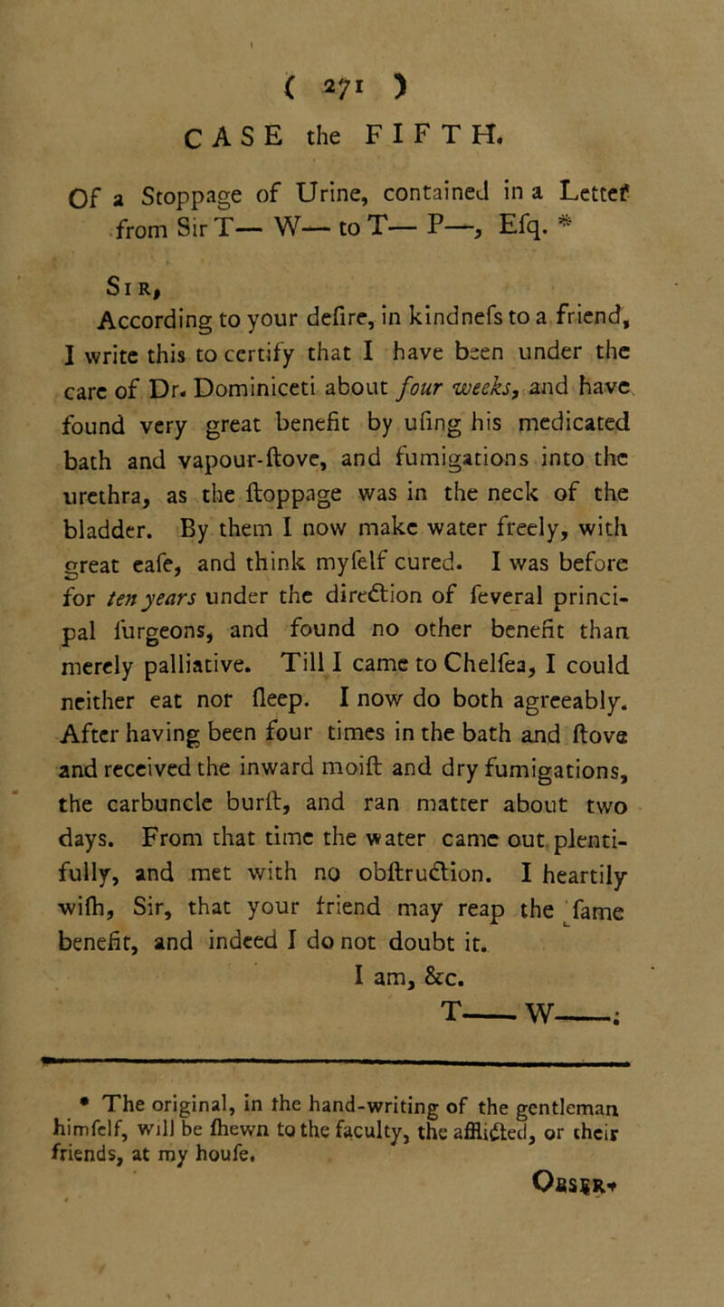 CASE the FIFTH. Of a Stoppage of Urine, contained in a Lettef from Sir T— W— to T— P—, Efq. * Sir, According to your defire, in kindnefs to a friend, I write this to certify that I have been under the care of Dr. Dominiceti about four weeks, and have found very great benefit by ufing his medicated bath and vapour-ftove, and fumigations into the urethra, as the ftoppage was in the neck of the bladder. By them I now make water freely, with great eafe, and think myfelf cured. I was before for ten years under the direction of feveral princi- pal furgeons, and found no other benefit than merely palliative. Till I came to Chelfea, I could neither eat nor deep. I now do both agreeably. After having been four times in the bath and (love and received the inward moift and dry fumigations, the carbuncle burft, and ran matter about two days. From that time the water came out plenti- fully, and met with no obftrudtion. I heartily wifh, Sir, that your friend may reap the fame benefit, and indeed I do not doubt it. I am, &c. T W ; • The original, in the hand-writing of the gentleman himfelf, will be fhewn to the faculty, the afflicted, or their friends, at my houfe. OfiSSR*