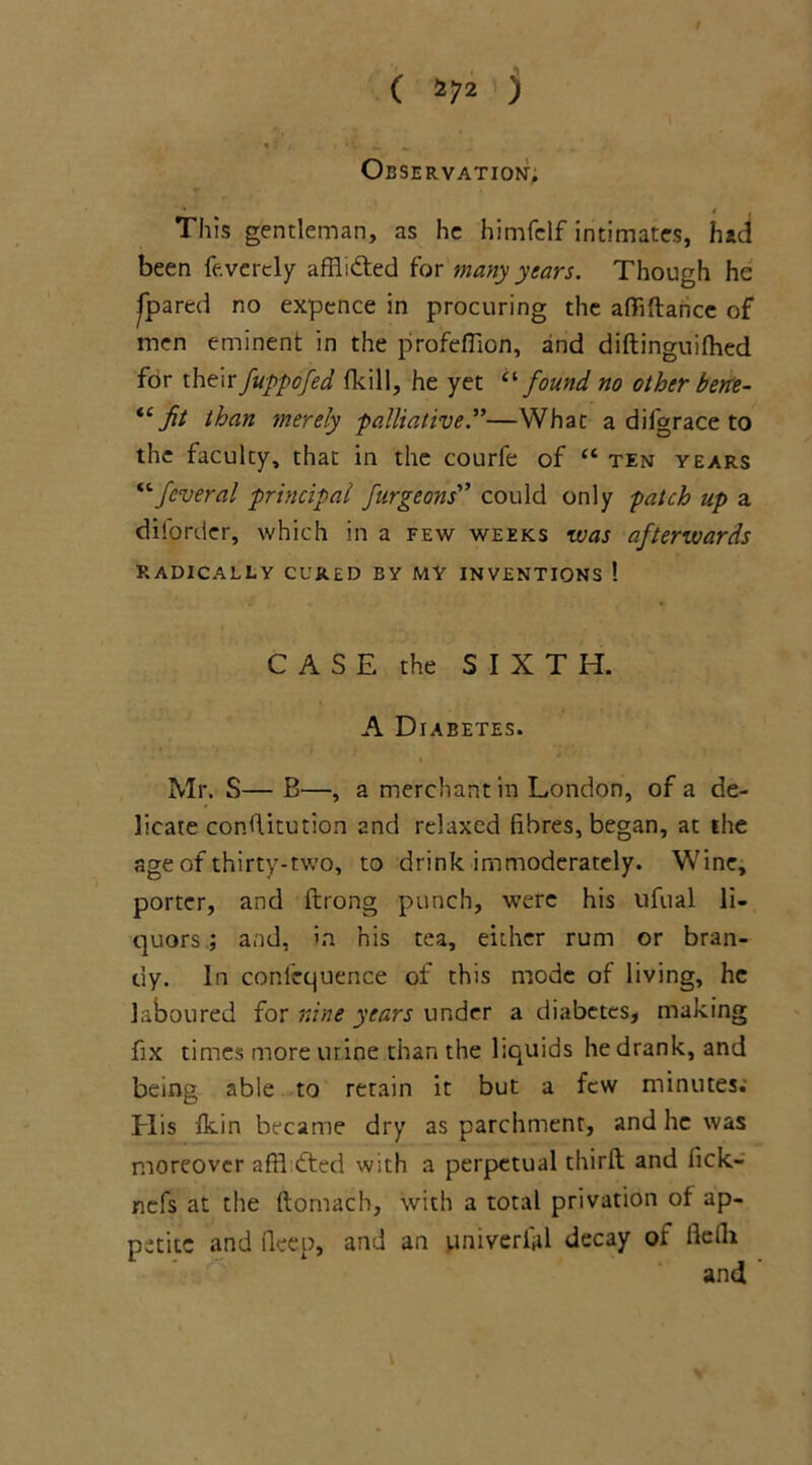 ( *72 j Observation. This gentleman, as he himfelf intimates, had been fevertly afflidted for many years. Though he .[pared no expence in procuring the afii dance of men eminent in the profeffion, and didinguiflned for their fuppofed fkill, he yet “found no other bene- fit than merely palliative .”—What a difgrace to the faculty, that in the courfe of “ ten years “feveral principal furgeons” could only patch up a diforder, which in a few weeks was afterwards RADICALLY CURED BY MY INVENTIONS ! CASE the SIXTH. A Diabetes. Mr. S— B—, a merchant in London, of a de- licate conditution and relaxed fibres, began, at the age of thirty-two, to drink immoderately. Wine, porter, and ftrong punch, were his ufual li- quors ; and, in his tea, either rum or bran- dy. In confcquence of this mode of living, he laboured for nine years under a diabetes, making fix times more urine than the liquids he drank, and being able to retain it but a few minutes; Elis fkin became dry as parchment, and he was moreover affhdted with a perpetual third and fick- nefs at the ftomach, with a total privation of ap- petite and deep, and an pniverfid decay or fielh and ‘