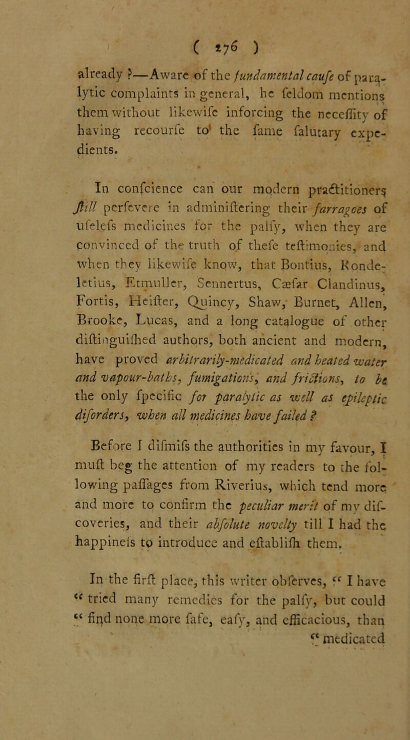 already ?—Aware of the fundamental caufe of para- lytic complaints in general, he fcldom mentions them without likewife inforcing the neceffity of having recourfe to' the fame falutary expe- dients. ; t _ ' • In confcience can our modern practitioners, Jlitt pcrfevere in adminiftering their farra^ces of ufelefs medicines for the pally, when they are convinced of the truth of thefe teftimonies, and when they likewife know, that Bontius, Konde- letius, Etmuller, Sennertus, Ctefar Clandinus, Fortis, Heifter, Quincy, Shaw, Burnet, Allen, Brooke, Lucas, and a long catalogue of other diftinguiffied authors, both ancient and modern, have proved arbitrarily-medicated and heated water and vapour-baths, fumigations, and frictions, to be the only fpecific for paralytic as well as epileptic diforders, when all medicines have failed ? Before 1 difmifs the authorities in my favour, I mull beg the attention of my readers to the fol- lowing padages from Riverius, which tend more and more to confirm the peculiar merit of my dil- coveries, and their abfolute novelty till I had the happineis to introduce and efkiblilh them. In the firfl: place, this writer obferves, cc I have te tried many remedies for the palfy, but could “ find none more fafe, eafy, and efficacious, than medicated