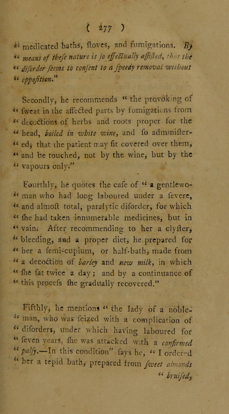 ( *77 ) ** medicated baths, ftoves, and fumigations. By «< means of thefe nature is Jo effectually a/Jifttd, that the t( di[order feems to conjent to a fpeedy removal without *£ cppofttionf Secondly, he recommends “ the provoking of ££ fweat in the affedted parts by fumigations- from “ deceptions of herbs and roots proper for the ££ head, boiled in white wine, and fo adnunifter- “ ed, that the patient may fit covered over them* “ and be touched, not by the wine, but by the ££ vapours Only;” Fourthly, he quotes the cafe of ££ a gentlewo- li man who had long laboured under a fevere, ££ and almofi: total, paralytic diforder, for ■which ££ the had taken innumerable medicines, but in <c vain; After recommending to her a clyfter, Ci bleeding, and a proper diet, he prepared for ££ her a femi-cupium, or half-bath, made from ££ a decoction of barley and new milk, in which t£ file fat twice a day; and by a continuance of cc this procefs file gradually recovered.” Fifthlyj he mentions £< the lady of a notile- u man, who was feized with a complication of u diforders, under which having laboured for “ feven years, die was attacked with a confirmed “ palfy.—In this condition” fays he, ££ I ordered her a tepid bath, prepared from fweet almonds se by wife