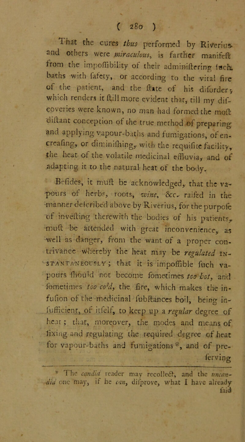 I hat the cures thus performed by Riverius* and others were miraculous, is farther manifeft irom the import! bility of their admin-iftering lwch, baths with fafcty, or according to the vital fire of the patient, and the ftate of his diforder-, which renders it (till more evident that, till my dif- coveries were known, no man had formed the moft diftant conception of the true method ol preparing and applying vapour-baths and fumigations, 0fen- creartng, or dtminifhingj. with the requifice facility^ the heat of the volatile medicinal effluvia, and of adapting it to the natural heat of the body. Befides, it muft be acknowledged, that the va- pours of herbs, roots, wine, &c- raifed in the ■manner defcribed above by Riverius, for the purpofe of inverting therewith the bodies of his patients,, muft be attended with great inconvenience, as well as danger, from the want of a proper con- trivance whereby the heat may be regulated in- stantaneously ; that it is import!ble fuch va- pours fhould not become fometimes tea hot, and fometimes too co!d, the fire, which makes the in- fufion of the medicinal lubftances boil, beino- in- lufficienr, of itfeli, to keep up a regular degree of hear; that, moreover, the modes and means of fixing and regulating the required degree of heat for vapour-baths and fumigations *, and of pre- * The candid reader may recollect, and the uncan- dta one may, if he can, difprove, what I have already faict