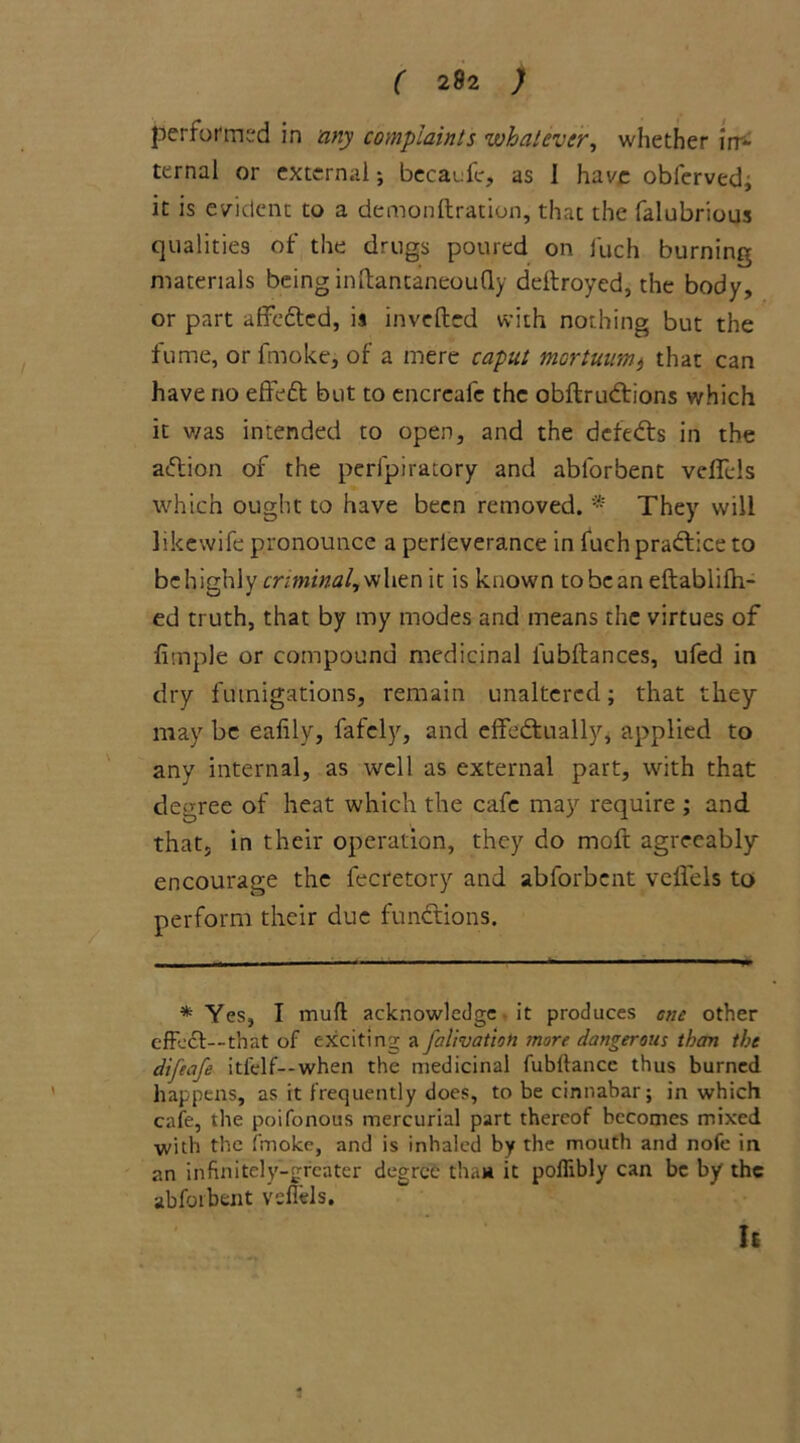 performed in any complaints whatever, whether irr* ternal or external; becaufe, as 1 have obferved; it is evident to a demonftration, that the falubrious qualities of the drugs poured on fuch burning materials being inftantaneoufly deltroyed, the body, or part affedted, is invefted with nothing but the fume, or fmoke, of a mere caput mortuum) that can have no effedt but to encrcafc the obftrudtions which it was intended to open, and the defedts in the adtion of the perfpiratory and abforbent veflels which ought to have been removed. * They will likewife pronounce a perleverance in fuchpradlice to bchighly criminal, when it is known tobcan eftablifh- ed truth, that by my modes and means the virtues of fimple or compound medicinal lubftances, ufed in dry fumigations, remain unaltered; that they may be eafily, fafely, and effedtually, applied to any internal, as well as external part, with that degree of heat which the cafe may require ; and that, in their operation, they do moft agreeably encourage the fecretory and abforbent veflels to perform their due fundtions. * Yes, I mufl acknowledge - it produces cue other effedt—that of exciting a falivatioti more dangerous than the difeafe itfelf— when the medicinal fubltancc thus burned happens, as it frequently does, to be cinnabar; in which cafe, the poifonous mercurial part thereof becomes mixed with the fmoke, and is inhaled by the mouth and nofe in an infinitely-greater degree that* it poflibly can be by the abforbent veflels. It