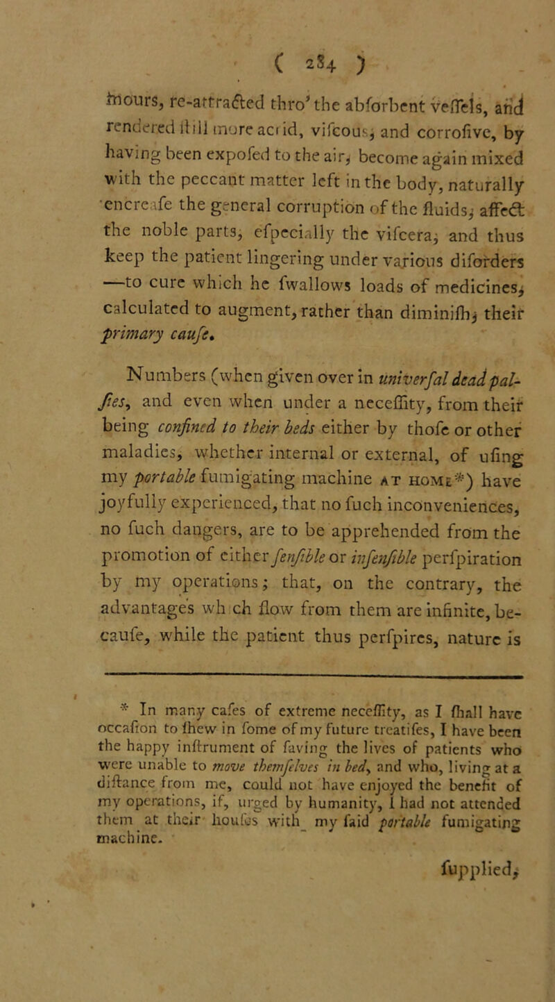 incurs, re-atfrafted thro* the abforbent veflels, arid rendered dill mure aci id, vifcous, and corrofive, by having been expofed to the air^ become again mixed ■w ith the peccant matter left in the body, naturally •cncreafe the general corruption of the fluids; affeft: the noble parts, efpecially the vifcera; and thus keep the patient lingering under various diforders to cure which he fwallows loads of medicines; calculated to augment, rather than diminifh; their primary caufe. Numbers (when given over in univerfal dcadpal- Jies, and even when under a neceffity, from their being confined to their beds either by thofe or other maladies, whether internal or external, of ufing my portable fumigating machine at home*) have joyfully experienced, that no fuch inconveniences, no fuch dangers, are to be apprehended from the promotion of cither fenfible or infenfihle perfpiration by my operations; that, on the contrary, the advantages wh ch flow from them are infinite, be- caufe, while the patient thus perfpires, nature is * In many cafes of extreme neceffity, as I fiiall have nccafion to fhew in fome of my future treatifes, I have been the happy inftrument of faving the lives of patients who were unable to move themfelves in bed> and who, living at a diftance from me, could not have enjoyed the benefit of my operations, if, urged by humanity, i had not attended them at their lioufes with my faid portable fumigating machine. fupplied.