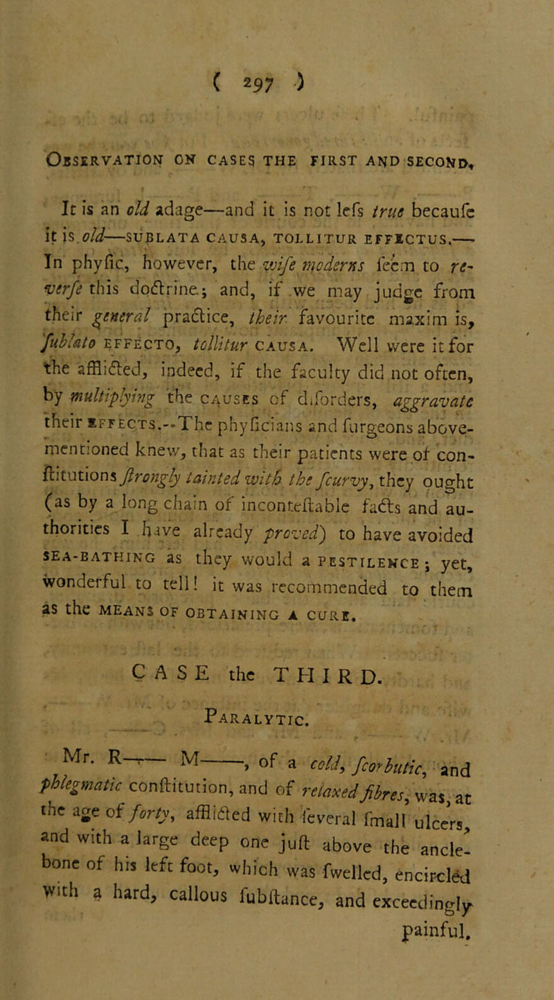 Observation on cases the first and second. It is an old adage—and it is not lefs true becaufc it js.old-—sublata causa, tollitur effictus.— In phyfic, however, the wife ntoderns fecm to re~ verfe this dodtrine; and, if we may judge from their general practice, their favourite maxim is, fuhlato effecto, tollitur causa. Well were it for the affiidled, indeed, if the faculty did not often, by multiplying the causes of diforders, aggravate their effects.—The phyficians and furgeons above- mentioned knew, that as their patients were of con- Jlrongly tainted with the feurvy, they ought (as by a long chain of inconteftable fadts and au- thorities I have already proved) to have avoided sea-bathing as they would a pestilence \ yet, wonderful to tell! it was recommended to them as the means of obtaining a cure. CASE the THIRD. Paralytic. Mr. R—— M- , of a cold, fcorhitic, and phlegmatic conftitution, and of relaxed fibres, was at the aSeof forty, afflifled with feveral fmall ulcc’rs, and with a large deep one juft above the ancle! bone of his left foot, which was fwelled, encircled With a hard, callous lubltance, and exceedingly- painful.