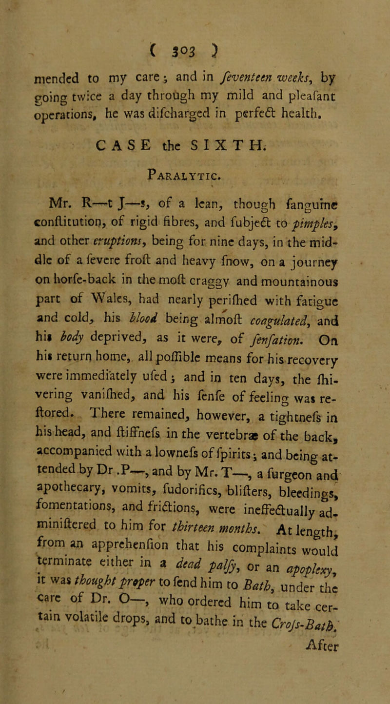 mended to my care; and in feventeen weeks, by going twice a day through my mild and pleafant operations, he was difeharged in perfedt health. CASE the SIXTH. Paralytic. Mr. R—t J—s, of a lean, though fangurne conflitution, of rigid fibres, and fubjedt to pimples, and other eruptions, being for nine days, in the mid- dle of a fevere froft and heavy fnow, on a journey on horfe-back in the moft craggy and mountainous part of Wales, had nearly perifhed with fatigue and cold, his blood being almoft coagulated, and hi* body deprived, as it were, of fenfation. On hi* return home, all poffible means for his recovery were immediately ufed; and in ten days, the fhi- vering vanilhed, and his fenfe of feeling was re- ftored. There remained, however, a tightnefs in his head, and ftiffnefs in the vertebrae of the back, accompanied with a lownefs of fpirits j and being at- tended by Dr .P—, and by Mr. T—, a furgeon and apothecary, vomits, fudorifics, blitters, bleedings, fomentations, and fridtions, were ineffectually ad- miniftered to him for thirteen months. At length, from an apprehenfion that his complaints would terminate either in a dead palfy,, or an apoplexy, it was thought proper to fend him to Bath, under the care of Dr. O—, who ordered him to take cer- tain volatile drops, and to.bathe in the Crojs-Bath. After