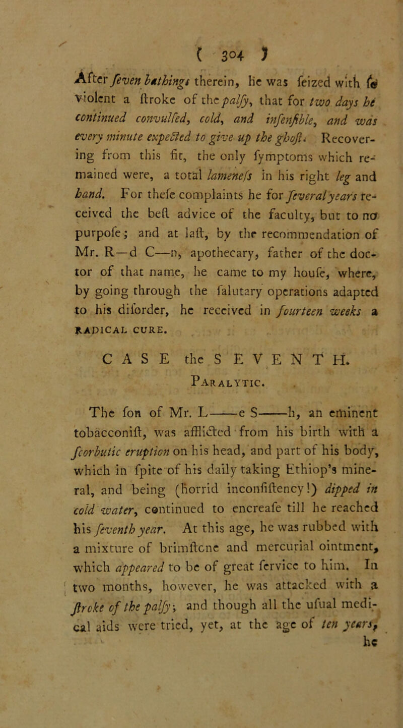 ( 3°4 > After/even bathings therein, lie was feized with f« violent a Itrokc of thcpaljy, that for two days he continued convulfed, cold, and infenfble, and was every minute expected to give up the ghojl. Recover- ing from this fit, the only fymptoms which re- mained were, a total lamenefs in his right leg and band. For thefe complaints he for feveralyears re- ceived the bed advice of the faculty, but to no purpofe; and at lad, by the recommendation of Mr. R —d C—n, apothecary, father of the doc- tor of that name, he came to my houfe, where, by going through the ialutary operations adapted to his dilbrdcr, he received in fourteen weeks a RADICAL CURE. CASE the S E V E NTH. Paralytic. The fon of Mr. L e S h, an eminent tobacconid, was afHidfed from his birth with a fcorbutic eruption on his head, and part of his body, which in fpite of his daily taking Fthiop’s mine- ral, and being (horrid inconfidency!) dipped in cold water, continued to encreafe till he reached his feventhyear. At this age, he was rubbed with a mixture of brimdene and mercurial ointment, which appeared to be of great fervicc to him. In [ two months, however, he was attacked with a Jlrcke of the palfy, and though all the ufual medi- cal aids were tried, yet, at the age of ten years, he