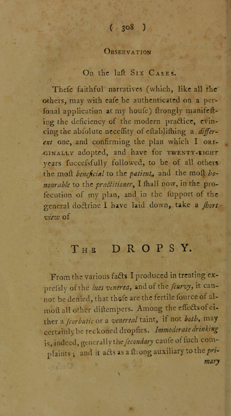 ( 3°8 ) Observation On the laid Six Cases. Thefe faithful narratives (which, like all the others, may with cafe be authenticated on a per- fonal application at my houfe) fdrongly manifeft- ing the deficiency of the modern practice, evin- cing the abfolute neceflity of eftablifhing a differ- ent one, and confirming the plan which I ori- ginally adopted, and have for twenty-eight years fuccefsfully followed, to be of all others the mold beneficial to the patient;, and the moft ho- nourable to the prablitioner, I fhall now, in the pro- fecution of my plan, and in the fupport of the general do&rine I have laid down, take a Jhort view of Ths DROPSY. From the various fa&s I produced in treating ex- prefsly of the lues venerea, and of the [curvy, it can- not be denied, that thefe are the fertile fourcc of al- moll all other diftempers. Among the effects of ei- ther a fcorbutic or a venereal taint, if not both, may certainly be reckoned dropfies. Immoderate thinking is, indeed, generally thefecondaty cauie of iuch com- plaints •, and ii ads as a fdiong auxiliary to theyrz- rnary