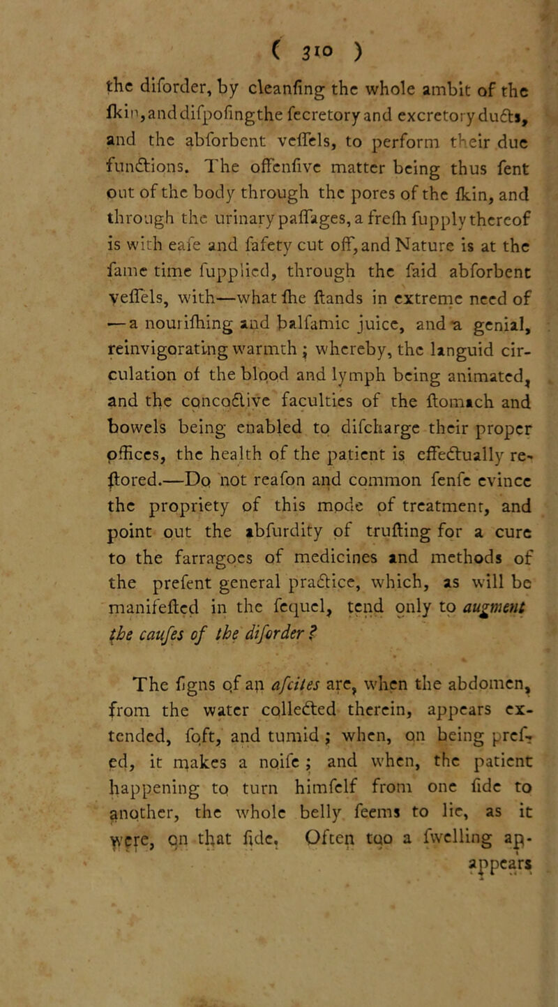 ( 3*° ) the diforder, by cleaning the whole ambit of the fkin,anddifpofingthe fecretory and excretory duffs, and the abforbent veffels, to perform their due functions. The offenfive matter being thus fent out of the body through the pores of the fkin, and through the urinary paffages, a frefh fupply thereof is with eafe and fafety cut off, and Nature is at the fame time fuppiicd, through the faid abforbent veffels, with—whatfhe ftands in extreme need of — a nouiifhing and balfamic juice, and-a genial, reinvigorating warmth ; whereby, the languid cir- culation of the blood and lymph being animated, and the cqncodive faculties of the flomach and bowels being enabled to difeharge their proper offices, the health of the patient is effectually re- stored.—Dq not reafon and common fenfe evince the propriety of this mode of treatment, and point out the ab.furdity of trufting for a cure to the farragoes of medicines and methods of the prefent general pradice, which, as will be manifeflcd in the fequel, tend only to augment the caufes of the diforder ? The fgns qf an afeites are, when the abdomen, from the water collected therein, appears ex- tended, foft, and tumid ; when, on being pref. ed, it makes a noife ; and when, the patient happening tq turn himfclf from one fide to another, the whole belly feems to lie, as it were, on that fide. Often too a fwelling ap- appears