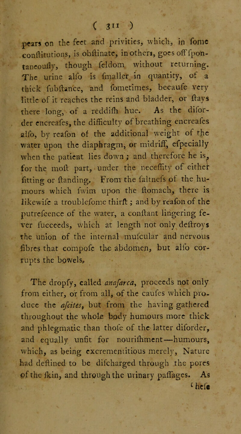 pears on the feet and privities, which, in fame conftitutions, is obftinate, mothers, goes off fpon- taneoufly, thongh feldom without returning. The urine alio is fmaller in quantity, of a thick fubftance, and fometimes, becaufe very little of it reaches the reins and bladder, or ftavs there long, of a reddifh hue. As the difor- der encreafes, the difficulty of breathing encreafes alfo, by reafon of the additional weight of the water upon the diaphragm, or midriff, efpecially when the patient lies down ,* and therefore he is, for the moft part, under the neceffity of' either fitting or Handing, From the faltnefs of the hu- mours which fwirn upon the ftomach, there is likewife a troublefome thirft ; and by reafon of the putrefcence of the water, a conftant lingering fe- ver iucceeds, which at length not only deflroys the union of the internal mufcular and nervous fibres that compofe the abdomen* but alio cor- rupts the bowels. The dropfy, called anafarca, proceeds not only from either, or from all, of the caufes which pro- duce the afeites, but from the having gathered throughout the whole body humours more thick and phlegmatic than thofe of the latter diforder, and equally unfit for nourifhment—humours, which, as being excrememitious merely, Nature had deftined to be difeharged through the pores of the fkin, and through the urinary paffages. As c hefe