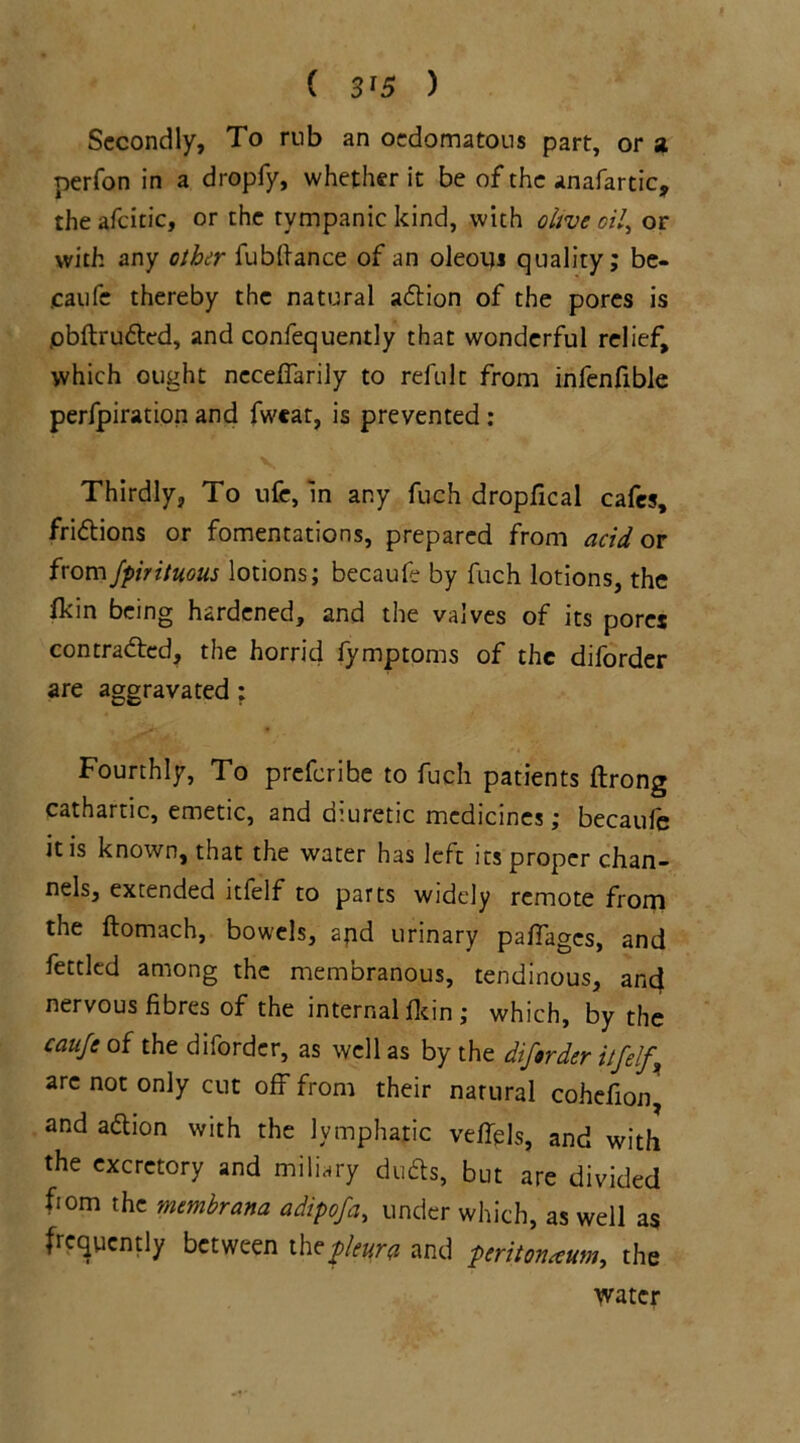 Secondly, To mb an oedomatons part, or a perfon in a dropfy, whether it be of the anafartic, theafcitic, or the tympanic kind, with olive oil, or with any other fubftance of an oleoiu quality; be- caufc thereby the natural action of the pores is .obftruded, and confequently that wonderful relief, which ought neceffarily to refult from infenfible perforation and fweat, is prevented : Thirdly, To ufe, in any fuch dropfical cafes, fridions or fomentations, prepared from acid or fromJpirituous lotions; becaufe by fuch lotions, the fkin being hardened, and the valves of its pores contraded, the horrid fymptoms of the diforder are aggravated; Fourthly, To preferihe to fuch patients ftrong cathartic, emetic, and diuretic medicines; becaule it is known, that the water has left its proper chan- nels, extended itfelf to parts widely remote from the ftomach, bowels, and urinary pafiages, and fettled among the membranous, tendinous, and nervous fibres of the internal ficin ; which, by the caufe of the diforder, as well as by the diforder itfelf arc not only cut off from their natural cohefion and adion with the lymphatic veflels, and with the excretory and miliary duds, but are divided ftom the membrana a dip of a, under which, as well as frequently between the^r* and peritoneum, the water