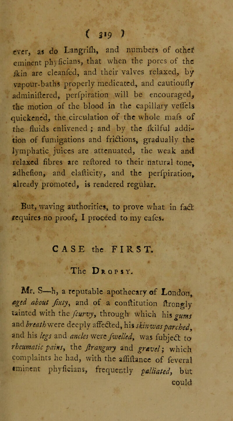 ( 3*9 ) ever, as do Langrifh, and numbers of othef eminent phyficians, that when the pores of the ikin are cleanfed, and their valves relaxed, by vapour-baths properly medicated, and cautioufly adminiflered, perfpiration will be encouraged, the motion of the blood in the capillary veflcls quickened, the circulation of the whole mafs of the fluids enlivened ; and by the fkilful addi- tion of fumigations and fridtions, gradually the lymphatic juices are attenuated, the weak arid relaxed fibres are reftored to their natural tone, adhefion, and elafticity, and the perfpiration, already promoted, is rendered regular. But, waving authorities, to prove what in fadt requires no proof, I proceed to my cafes* A CASE the FIRST. The Dropsy. Mr. S—h, a reputable apothecary of London, aged about fixty, and of a conftitution ftrongly tainted with the /curvy, through which his gums and breath were deeply affected, his skin was parched, and his legs and ancles were/welled, was fubjedt to rheumatic pains, the Jlrangury and gravel; which, complaints he had, with the afliftance of feveral eminent phyficians, frequently palliated, but could