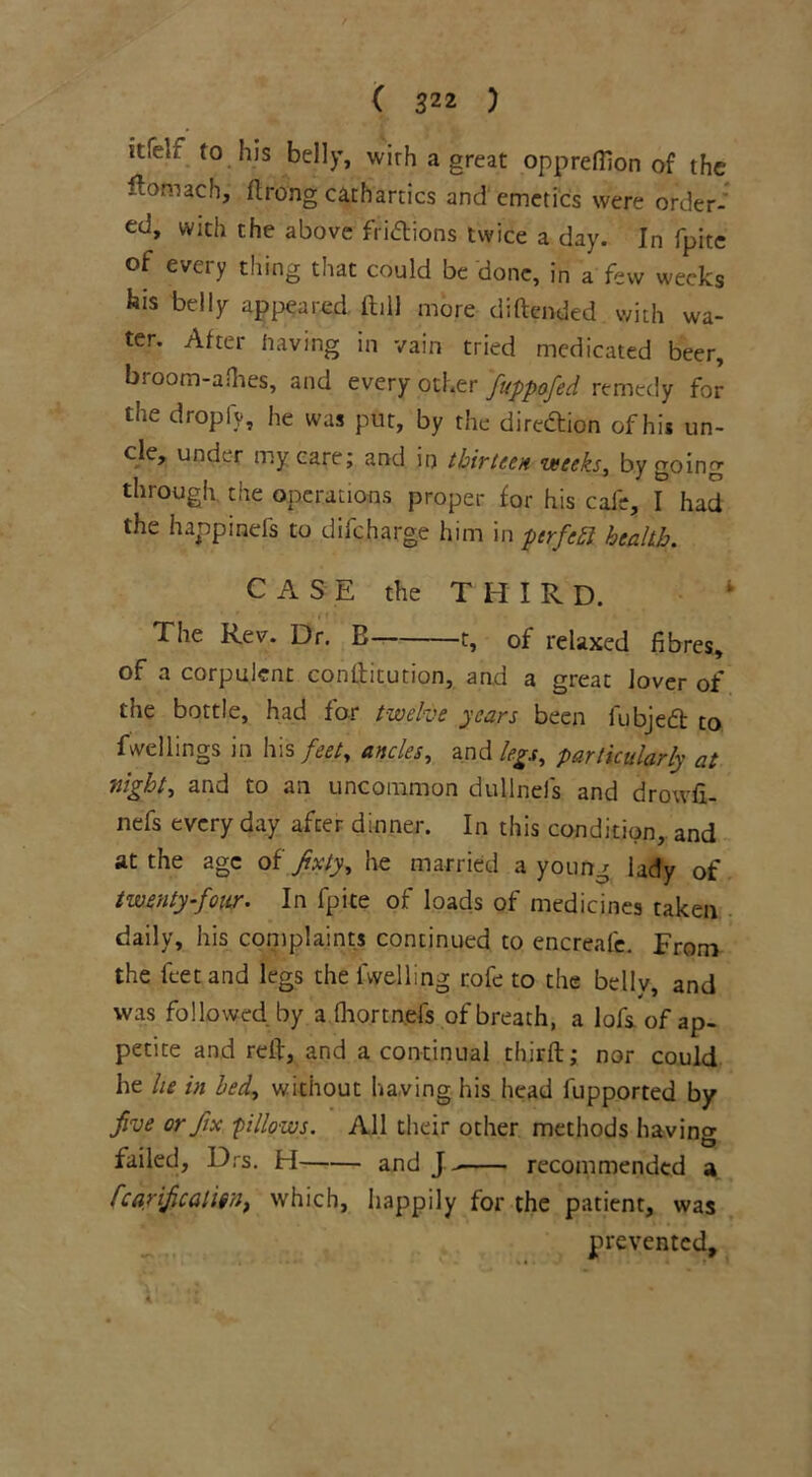 it.eu to his belly, wirh a great opprefilon of the ftomach, flrong cathartics and'emetics were order- ed, with the above fiidions twice a day. In fpite of every thing that could be done, in a few weeks his belly appeared ftill more diftended with wa- ter. Atter having in vain tried medicated beer, broom-aOies, and every other fuppofed remedy for the droply, he was put, by the direction of his un- de, under my care; and in thirteen weeks, by going through the operations proper for his cafe, I had the happmefs to difeharge him in ptrfeft health. CASE the THIRD. 4 The Rev. Dr. B 1, of relaxed fibres, of a corpulent condicution, and a great lover of the bottle, had for twelve years been fubjeft to fwellings in his feet, ancles, and legs, particularly at night, and to an uncommon dullnefs and drowfi- nefs every day after dinner. In this condition, and at the age of fixty, he married a young lady of twenty-four. In fpite of loads of medicines taken daily, his complaints continued to encreale. From the feet and legs the fvvelling rofe to the belly, and was followed by a fhortnefs of breath, a lofs of ap- petite and red, and a continual third;; nor could he lie in bed, without having his head fupported by five or fix -pillows. All their other methods having failed, Drs. H and J recommended a fcarifcaliin, which, happily for the patient, was prevented, X I