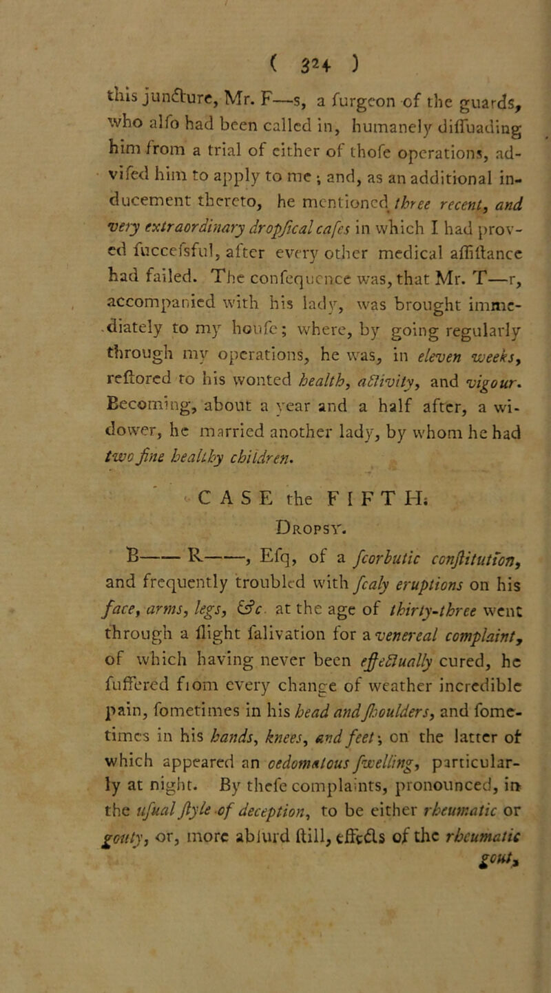 ( 32+ ) this juncture, Mr. F—s, a furgeon of the guards, who alfo had been called in, humanely dififuading him from a trial of either of thofe operations, ad- vhed him to apply to me ; and, as an additional in- ducement thereto, he mentioned[three recent, and very extraordinary dropficalcafes in which I had prov- ed fuccefsful, after every other medical afliftance had failed. The confequcnce was, that Mr. T—r, accompanied with his lady, was brought imme- diately to my houfe; where, by going regularly through my operations, he was, in eleven weeks, reflored to his wonted health, activity, and vigour. Becoming, about a year and a half after, a wi- dower, he married another lady, by whom he had two fine healthy children. CASE the FIFT H; Dropsy. B R , Efq, of a fcorbutic conflitution, and frequently troubled with fcaly eruptions on his face, arms, legs, &c. at the age of thirty-three went through a flight falivation for a venereal complaint, of which having never been effectually cured, he fuffered fiom every change of weather incredible pain, fometimes in his head andffsoulders, and fome- times in his hands, knees, and feet-, on the latter of- which appeared an oedomalous Jwelling, particular- ly at night. By thefe complaints, pronounced, in the ufual Jlyle of deception, to be either rheumatic or gouty, or, more abiurd ftill, efft&s of the rheumatic gout.