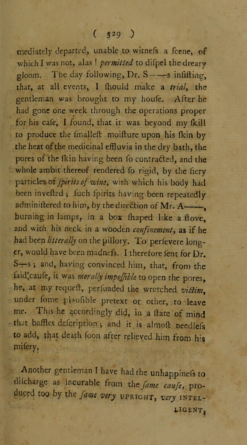 mediately departed, unable to witnefs a fcene, of which I was not, alas ! ■permitted to difpel the dreary gloom. The day following. Dr. S s infilling, that, at all events, I fhould make a trial, the gentleman was brought to my houle. After he had gone one week through the operations proper for his cafe, I found, that it was beyond my Ikill to produce the fmalleft moifture upon his fkin by the heat of the medicinal effluvia in the dry bath, the pores of the fkin having been fo contracted, and the whole ambit thereof rendered fo rigid, by the fiery particles of fptrits of wine, with which his body had been inverted ; fuch fpirits having been repeatedly adminiftered to him, by the direction of Mr. A , burning in lamps, in a box lhaped like a rtove, and with his neck in a wooden confinement, as if he had been lit ter ally on the pillory. To perfevere long- er, would have been madnefs. I therefore fent for Dr. S—s j and, having convinced him, that, from the faid*caufe; it was morally impoffible to open the pores, he, at my requeft, perluaded the wretched viEtim, under fome plaufible pretext or other, to leave me. This he accordingly did, in a itate of mind that baffles defeription ; and it is almoft needlefs to add, tjiat death foon after relieved him from his rnifery. Another gentleman I have had the unhappinefs to di (charge as incurable from the fame ccmfc, pro- duced too by the fame very upright, very inter- UGENTj