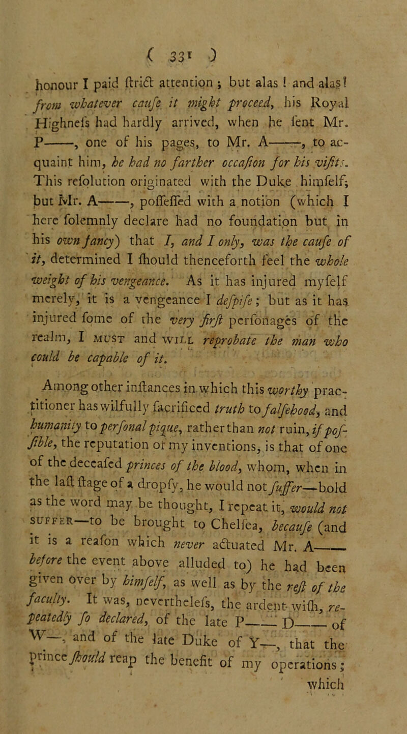 honour I paid ft rid attention ; but alas ! and alas! from whatever caufe, it might proceed, his Royal Highnei's had hardly arrived, when he lent Mr. P , one of his pages, to Mr. A , to ac- quaint him, he had no farther occafion for his vifits. This refolution originated with the Duke himfelf; jbut Mr. A——, pofiefied with a notion (which I here folemnly declare had no foundation but in his own fancy') that /, and I only, was the caufe of it, determined I fhould thenceforth feel the whole weight of his vengeance. As it has injured myfelf merely, it is a vengeance I defpife; but as it has injured fornc of the very jirft perfortages of the realm, I must and will reprobate the man who could be capable of it. Among other inftances in which this worthy prac- titioner has wilfully lacrificed truth to falfehood, and humanity to perfonal pique, rather than not ruin, if pof- ftble, the reputation ot my inventions, is that of one of the deceafcd princes of the blood, whom, when in the laft ftage of a dropfy, he would not fuffer—bold as the word may be thought, I repeat it, would not suffer—to be brought to Chelfea, becaufe (and it is a reafon which never aduated Mr. A before the event above alluded to) he had been given over by himfelf, as well as by the rejl of the faculty. It was, neverthelefs, the ardent wilh, re- peatedly fo declared, of the late P p Gf W— and of the late Duke of Y—, that the fjtxwzz fhould reap the benefit of my operations; which