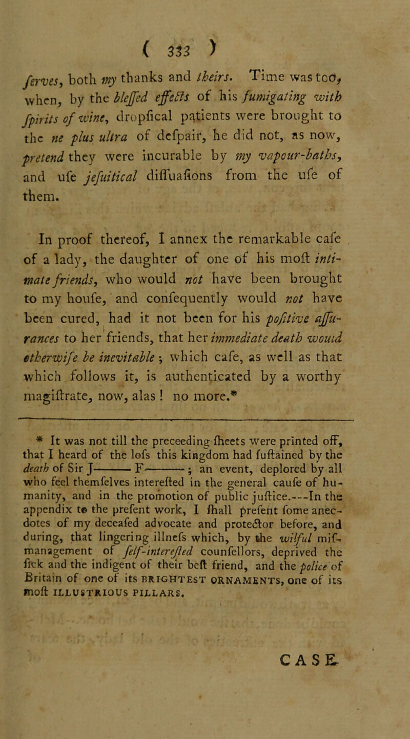 ferves, both my thanks and theirs. Time was ted, when, by the bleffcd effetts of his fumigating with fpirits of wine, dropfical patients were brought to the ne plus ultra of defpair, he did not, ns now, pretend they were incurable by my vapour-baths, and ufe jefuitical difluafions from the ufe of them. In proof thereof, I annex the remarkable cafe of a lady, the daughter of one of his molt inti- mate friends, who would not have been brought to my houfe, and confequently would not have been cured, had it not been for his pofitive affu- rances to her friends, that her immediate death would ether wife be inevitable •, which cafe, as well as that which follows it, is authenticated by a worthy magiftrate, now, alas! no more.* * It was not till the preceeding fheets were printed off, that I heard of the lofs this kingdom had fuftained by the death of Sir J F ; an event, deplored by all who feel themfelves interefted in the general caufe of hu- manity, and in the promotion of public juftice.---In the appendix t© the prefent work, I /hall prefent fome anec- dotes of my deceafed advocate and prote&or before, and during, that lingering illnefs which, by the wilful mif- management of felf-interejled counfellors, deprived the tick and the indigent of their beft friend, and the police of Britain of one of its brightest ornaments, one of its moft ILLUSTRIOUS PILLARS. CASE