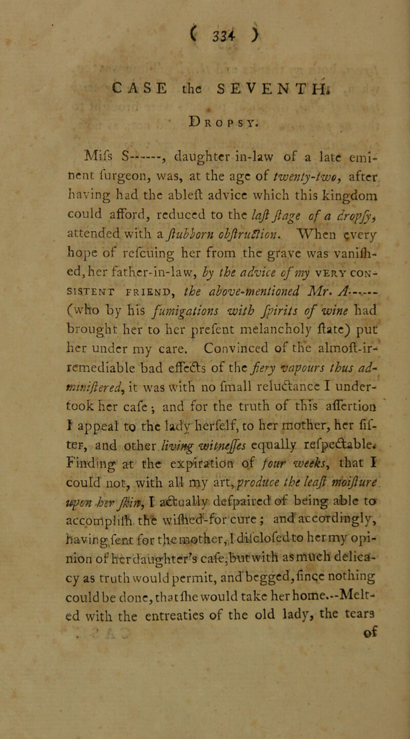 ( 33+ ) CASE the SEVENTH* Dropsy. Mifs S , daughter in-law of a late emi- nent furgeon, was, at the age of twenty-two, after having had the ableft advice which this kingdom could afford, reduced to the loft Jtage of a dropfy, attended with a Jlubborn objlruftion. When every hope of refeuing her from the grave was vanifh- ed3her father-in-law, by the advice of my very con- sistent friend, the above-mentioned Air. A- (who by his fumigations with fpirits of wine had brought her to her prefent melancholy date) put her under my care. Convinced of the almoft-ir- remediable bad effefts of the fiery vapours thus ad- tmniftered, it was with no fmall reluctance I under- took her cafe •, and for the truth of this affertion f appeal to the lady herfelf, to her mother, her Af- ter, and other living witnejfes equally refpeCtable* Finding at the expiration of jour weeks, that I could not, with all my art, produce the leaf moifture upon her Jk-irt, I actually defpaired of being able to accomphih the wifhed'-for cure ; and accordingly, having fent for the mother, 1 dilclofedto her my opi- nion of her daughter’s cale.butwith as much delica- cy as truth would permit, andbeggcd,fince nothing could be done, thatlhe would take herhome.-Melt- ed with the entreaties of the old lady, the tears 1 ' of