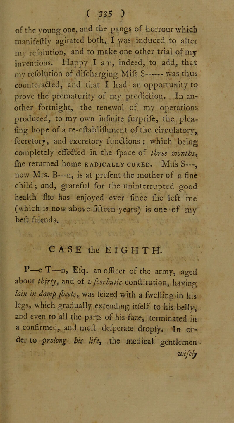 K of the young one, and the pangs of horrour which manifeftlv agitated both, 1 was induced to alter nr; refolution, and to make one other trial of my inventions. Happy I am, indeed, to add, that my refolution of difeharging Mifs S was thus counteradled, and that I had an opportunity to prove the prematurity of my prediction. In an- other fortnight, the renewal of my operations produced, to my own infinite furprife, the plca- fing hope of a re-eftablifhment of the circulatory, fecretory, and excretory functions; which being; completely effected in the fpace of three months, fhe returned home radically cured. Mifs S—, now Mrs. B—n, is at prefent the mother of a fine child; and, grateful for the uninterrupted good health file has enjoyed ever fince Hie left me (which is now above fifteen years) is one of my beft friends. CASE the EIGHTH. P—e T—n, Efq, an officer of the army, aged about thirty, and of a fcorhutic conftitution, having lain in damp Jloeets, was feized with a fwellioe in his legs, which gradually extending itfelf to his belly. and even to all the parts of his face, terminated in a confirmed, and mod defperate dropfy. In or- der to prolong his life, the medical gentlemen wifely