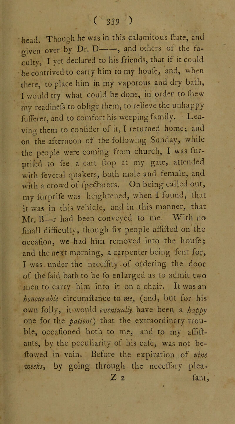 head. Though he was in this calamitous Hate, and o-iven over by Dr. D , and others of the fa- culty, I yet declared to his friends, that if it could be contrived to carry him to my houfe, and, when there, to place him in my vaporous and dry bath, I would try what could be done, in order to fhew my readinefs to oblige them, to relieve the unhappy fufferer, and to comfort his weeping family. Lea- ving them to con fide r of it, I returned home-, and on the afternoon of the following Sunday, while the people were coming from church, I was fur- prifed to fee a cart flop at my gate, attended with feveral quakers, both male and female, and with a crowd of fpedtarors. On being called out, my furprife was heightened, when I found, that it was in this vehicle, and in this manner, that Mr. B—r had been conveyed to me. With no fmall difficulty, though fix people affifted on the occafion, we had him removed into the houfc; and the next morning, a carpenter being fent for, I was under the neceffity of ordering the door of the faid bath to be fo enlarged as to admit two men to carry him into it on a chair. It was an honourable circumftance to me, (and, but for his own folly, it would eventually have been a happy one for the patient) that the extraordinary trou- ble, occafioned both to me, and to my affift- ants, by the peculiarity of his cafe, was not be- llowed in vain.. Before the expiration of nine weeks, by going through the neceflary plea- Z 2 fant,