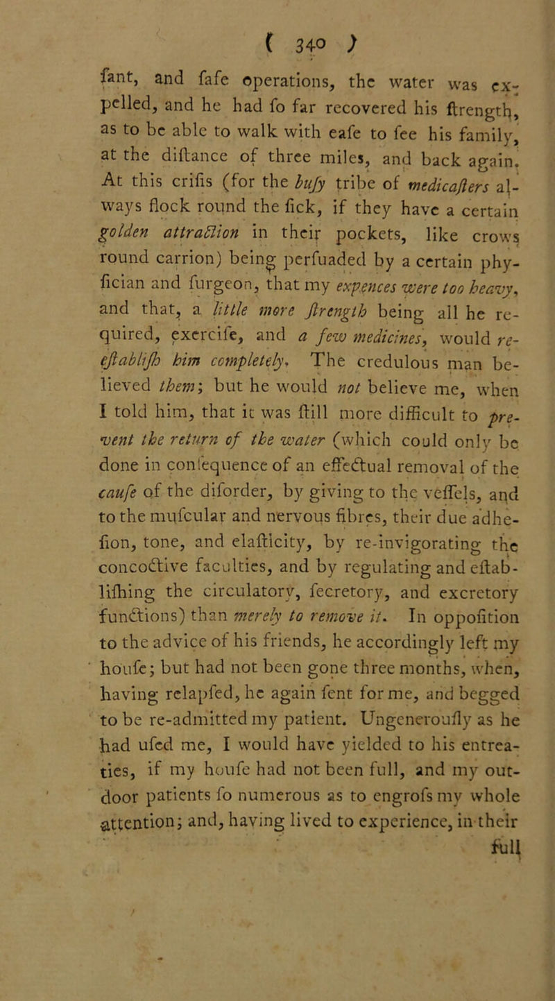 lant, and fafe operations, the water was ex- pelled, and he had fo far recovered his ftrengtlg as to be able to walk with eafe to fee his family, at the diftance of three miles, and back again. At this crifis (for the bufy tribe of medicafiers al- ways flock round the fick, if they have a certain golden attraction in their pockets, like crows round carrion) being perfuaded by a certain phy- fician and furgeon, that my expences 'were too heavy, and that, a little more Jlrength being all he re- quired, exercile, and a few medicines, would re- ef ablifh him completely, The credulous man be- lieved them; but he would not believe me, when I told him, that it was dill more difficult to pre- vent the return of the water (which could only be done in confequence of an effectual removal of the caufe of the diforder, by giving to the veffels, and to the mufcular and nervous fibres, their due adhe- fion, tone, and elaft'icity, by re-invigorating the concodtive faculties, and by regulating andeftab- lifhing the circulatory, fecretory, and excretory fundtions) than merely to remove it. In oppofition to the advice of his friends, he accordingly left my houfe; but had not been gone three months, when, having rclapfed,hc again lent forme, and begged to be re-admitted my patient. Ungeneroully as he had ufed me, I would have yielded to his entrea- ties, if my houfe had not been full, and my out- door patients fo numerous as to engrofs my whole attention; and, having lived to experience, in their