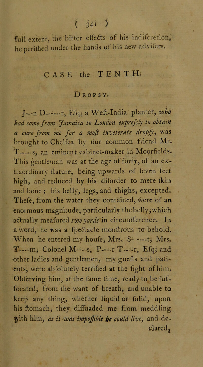 full extent, the bitter efFefrs of his indiferetioh, he perifhed under the hands of his new adviiers. CASE the TENTH. Dropsy. J-.-n D r, Efq-, a Weft-India planter, who had come from Jamaica to London exprefsly to obtain a cure from me for a mojt inveterate dropfy, was brought to Chelfea by our common friend Mr; T s, an eminent cabinet-maker in Moorfields. This gentleman was at the age of forty, of an ex- traordinary ftature, being upwards of feven feet high, and reduced by his diforder to mere Ikin and bone ; his belly, legs, and thighs, excepted. Thefe, from the water they contained, Were of an enormous magnitude, particularly thebelly,which actually meafured two yards in circumference. In a word, he was a fpedtacle monftrous to behold. When he entered my houfe, Mrs. S t, Mrs. T—m, Colonel M—s, P—r T—r, Efq; and other ladies and gentlemen, my guefts and pati- ents, were abfolutely terrified at the fight of him. Obfcrving him, at the fame time, ready to be fuf- focated, from the want of breath, and unable to keep any thing, whether liquid or folid, upon his ftomach, they difluaded me from meddling pith him, as it was impojftblt he could live, and de- clared3