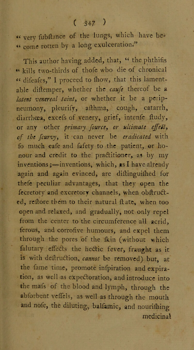 « very fubftance of the lungs, which have be- come rotten by a long exulccration. This author having added, that, “ the phthifis “ kills two-thirds of thofe wbo die of chronical “ difeafes,” I proceed to fhow, that this lament- able diftemper, whether the caufe thereof be a latent venereal taint, or whether it be a perip- neumony, pleurify, afthma, cough, catarrh, diarrhoea, excefs of venery, grief, intenfe ftudy, or any other primary fource, or ultimate effect, of the fcurvy, it can never be eradicated with fo much eafe and fafety to the patient, or ho- nour and credit to the praditioner, as by my inventions;—inventions, which, is I have already again and again evinced, are diftinguilhed for thefe peculiar advantages, that they open the fecretory and excretory channels, when obftrud- ed, reftore them to their natural ft ate, when too open and relaxed, and gradually, not only repel from the center to the circumference all acrid, ferous, and corrofive humours, and expel them through the pores of the Ikin (without which falutary effeds the hedic fever, fraught as it is with deftrudion, cannot be removed) but, at the fame time, promote infpiration and expira- tion, as well as expedoration, and introduce into the mafs or the blood and lymph, through the abforbent veftels, as well as through the mouth and nofe, the diluting, balfamic, and nourilhing medicinal