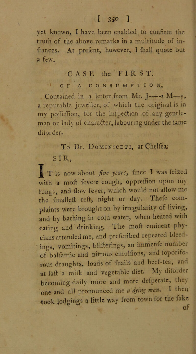 [ 3S° 1 \ yet known, I have been enabled to confirm the truth of the above remarks in a multitude of in- fiances. At prefent, however, I fhall quote but ? few. CASE the FIRST. 1 OF A CONSUMPTION, Contained in a letter from Mr. J s M—y, a reputable jeweller, of which the original is in my pofieffion, for the infpeftion of any gentle- man or lady of character, labouring under the fame diforder. To Dr. Dominiceti, at Chelfea; SIR, I T is now about five years, fince I was feized with a moft fevere cough, oppreffion upon my lungs, and flow fever, which would not allow me the fmalleft reft, night or day, Thefe com- plaints were brought on by irregularity of living, and by bathing in cold water, when heated with eating and drinking, The moft eminent phy- cians attended me, and preferibed repeated bleed- ings, vomitings, blifterings, an immentc numbei of balfamic and nitrous emulfions, and l'oporifo- rous draughts, loads of lnails and beef-tea, and at laft a milk and vegetable diet. My diforder becoming daily more and more defperatc, they one and all pronounced me a dying man, I then took lodgings a little way from town for the fake