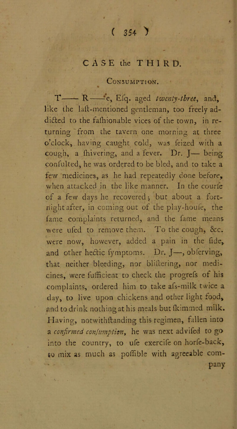 CASE the THIRD. Consumption. % T R ?e, Efq. aged twenty-three, and, like the laft-mentioned gentleman, too freely ad- dicted to the faihionable vices of the town, in re- turning from the tavern one morning at three o’clock, having caught cold, was feized with a cough, a fhivering, and a fever. Dr. J— being confulted, he was ordered to be bled, and to take a few medicines, as he had repeatedly done before, when attacked in the like manner. In the courle of a few days he recovered •, but about a fort- night after, in corning out of the play-houfe, the fame complaints returned, and the fame means were ufed to remove them. To the cough, &c. were now, however, added a pain in the fide, and other heCtic fymptoms. Dr. J—, obferving, that neither bleeding, nor blifizering, nor medi- cines, were fufficient to check the progrels of his complaints, ordered him to take afs-milk twice a day, to live upon chickens and other light food, and to drink nothing at his meals but (kimmed milk. Having, notwithftanding this regimen, fallen into a confirmed consumption, he was next advifed to go into the country, to ufe exercife on horfe-back, to mix as much as poffible with agreeable com- pany