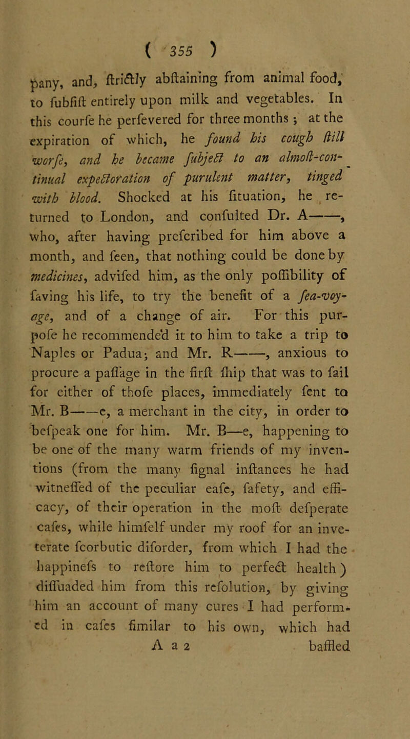 pany, and, ftri&Jy abftaining from animal food, to fubfift entirely upon milk and vegetables. In this courfe he perfevered for three months; at the expiration of which, he found his cough (lilt worfe, and he became fibjeCi to an almoft-con- tinual expectoration of purulent matter, tinged with blood. Shocked at his fituation, he t re- turned to London, and confulted Dr. A , who, after having prefcribed for him above a month, and feen, that nothing could be done by medicines, advifed him, as the only poffibility of faving his life, to try the benefit of a fea-voy- age, and of a change of air. For this pur- pofe he recommended it to him to take a trip to Naples or Padua; and Mr. R , anxious to procure a paffage in the firft ffiip that was to fail for either of thofe places, immediately fent to Mr. B e, a merchant in the city, in order to befpeak one for him. Mr. B—e, happening to be one of the many warm friends of my inven- tions (from the many fignal inftances he had witneffed of the peculiar eafc, fafety, and effi- cacy, of their operation in the moft defperate cafes, while himfelf under my roof for an inve- terate fcorbutic diforder, from which I had the happinefs to reltore him to perfed health) difluaded him from this refolution, by giving him an account of many cures I had perform- ed in cafes fimilar to his own, which had A a 2 baffled