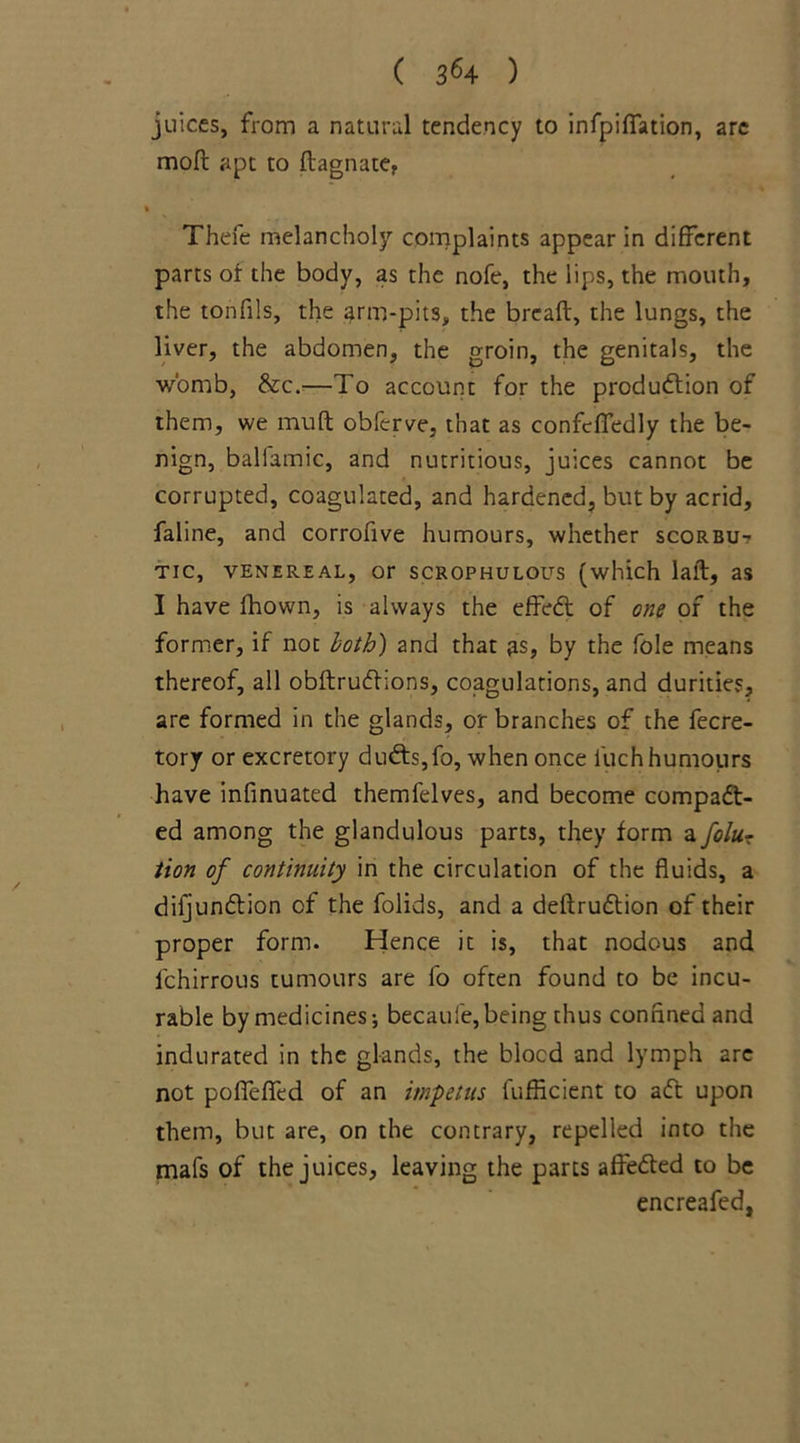 ( 3^ 4 ) juices, from a natural tendency to infpiffation, arc mod: apt to ftagnate, Thefe melancholy complaints appear in different parts of the body, as the nofe, the lips, the mouth, the tonfils, the arm-pits, the bread, the lungs, the liver, the abdomen, the groin, the genitals, the womb, &c.—To account for the production of them, we mud obferve, that as confcffedly the be- nign, ballamic, and nutritious, juices cannot be corrupted, coagulated, and hardened, but by acrid, faline, and corrofive humours, whether scorbu- tic, venereal, or scrophulol^s (which laft, as I have fhown, is always the effeCt of one of the former, if not both) and that as, by the foie means thereof, all obftruCtions, coagulations, and durities, are formed in the glands, or branches of the fecre- tory or excretory duCts,fo, when once fuch humours have infinuated themlelves, and become compact- ed among the glandulous parts, they form a folu- tion of continuity in the circulation of the fluids, a difjunCtion of the folids, and a deftruCtion of their proper form. Hence it is, that nodous and lchirrous tumours are fo often found to be incu- rable by medicines; becaufe,being thus confined and indurated in the glands, the blocd and lymph arc not poffefied of an impetus lufficient to aCt upon them, but are, on the contrary, repelled into the mafs of the juices, leaving the parts affeCted to be encreafed,