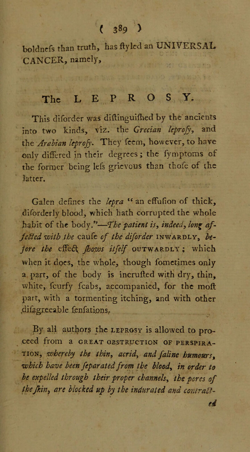 ( 3«9 > boldnefs than truth, has ftyled an UNIVERSAL CANCER, namely. The LEPROSY. This diforder was diftinguilhed by the ancients into two kinds, tiz. the Grecian leprofy, and the Arabian itprojy* They feem, however, to have only differed in their degrees; the fymptoms of the former being lei's grievous than thofe of the latter. Galen defines the lepra “ an effufion of thick, disorderly blood, which hath corrupted the whole habit of the body/’—The patient is, indeed, long af- fected with the caufe of the diforder inwardly, be- fore the effedh flows itfelf outwardly; which when it does, the whole, though fometimes only a part, of the body is incrufted with dry, thin, white, feurfy fcabs, accompanied, for the raoft part, with a tormenting itching, and with other difagreeable fenfatlons? By all autliors the leprosy is allowed to pro- ceed from a great obstruction of perspira- tion, whereby the thin, acrid, and faline humours, which have been feparated from the blood, in order to be expelled through their proper channels, the pores of the/kin, are blocked up by the indurated and contract- ed