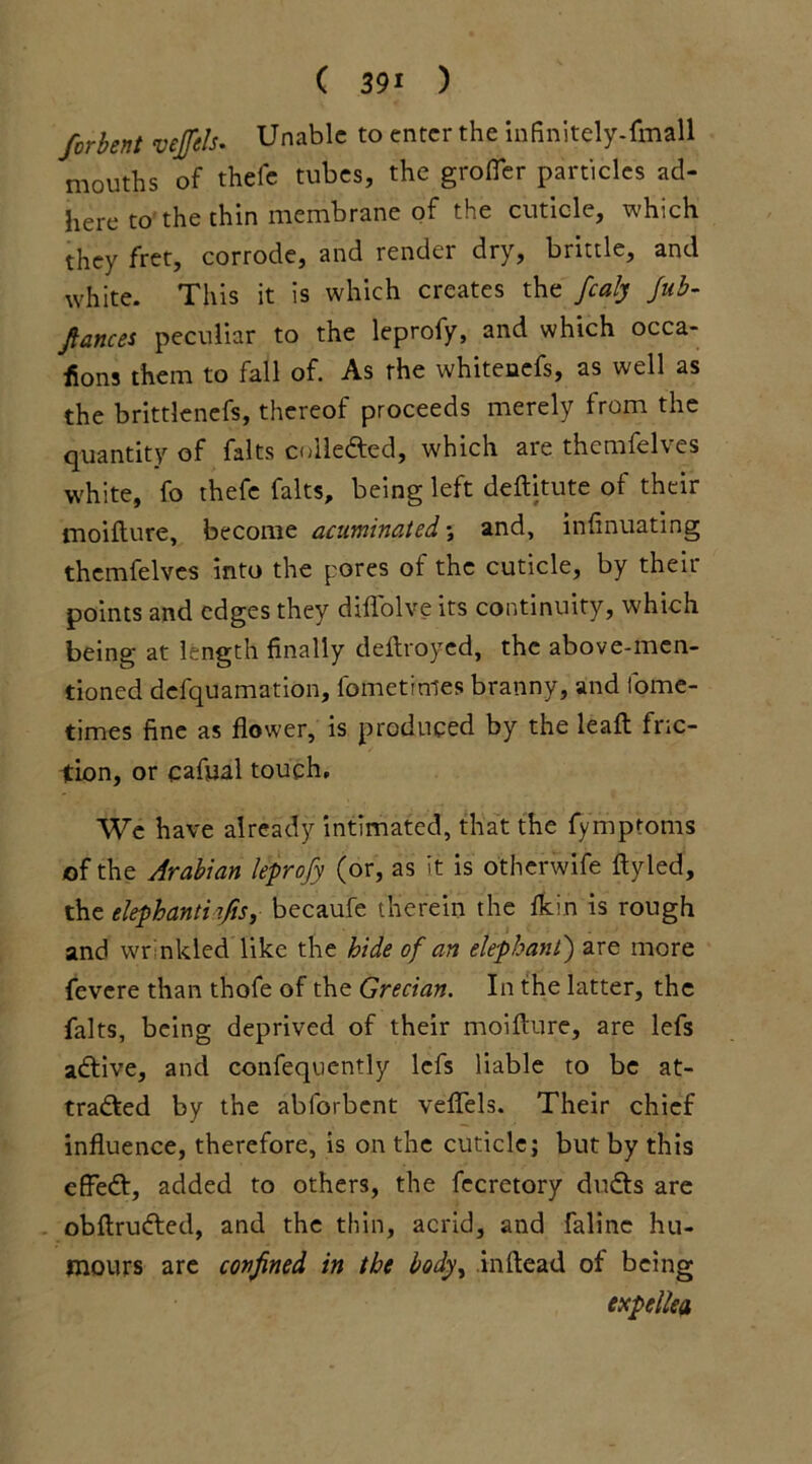 forbent veffels. Unable to enter the infinitely-fmall mouths of thele tubes, the grofler particles ad- here to the thin membrane of the cuticle, which they fret, corrode, and render dry, brittle, and white. This it is which creates the fcaly fub- fiances peculiar to the leprofy, and which occa- sions them to fall of. As the whitenefs, as well as the brittlenefs, thereof proceeds merely from the quantity of falts collected, which are themfelves white, fo thefe falts, being left deftitute of their moifture, become acuminated; and, infinuating themfelves into the pores of the cuticle, by their points and edges they diflolve its continuity, which being at length finally deftroyed, the above-men- tioned defquamation, fometrnies branny, and fome- times fine as flower, is produced by the leaft fric- tion, or cafual touch. We have already intimated, that the fymptoms of the Arabian leprofy (or, as it is otherwife ftyled, the elephantiifis, becaufe therein the flein is rough and wr nkled like the hide of an elephant) are more fevere than thofe of the Grecian. In the latter, the falts, being deprived of their moiflure, are lefs aCtive, and confequently lefs liable to be at- tracted by the abforbent veflels. Their chief influence, therefore, is on the cuticle; but by this effeCt, added to others, the fecretory duCts are obftruCted, and the thin, acrid, and falinc hu- mours are confined in the body, inftead of being expellea