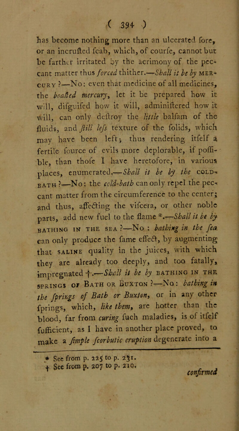 has become nothing more than an ulcerated fore, or an incrufted fcab, which, of courfe, cannot but be farther irritated by the acrimony of the pcc- cant matter thus forced thither.—Shall it he by mer- cury }—No: even that medicine of all medicines, the beaded mercury, let it be prepared how it will, difguifed how it will, adminiftered how it will, can only deftroy the little balfam of the fluids, and Jlill left texture of the folids, which may have been left ^ thus rendering itfelf a fertile fource of evils more deplorable, if poffi- ble, than thofe I have heretofore, in various places, enumerated,—^Shall it he by the cold-, bath ?—No; the ccld-hatb can only repel the pec-, cant matter from the circumference to the center; and thus, affecting the vifeera, or other noble parts, add new fuel to the flame Shall it be by bathing in the sea ?—No ; bathing in the fea can only produce the fame effefV, by augmenting that saline quality In the juices, with which they are already too deeply, and too fatally, impregnated -f.—Shall it be by bathing in the springs or Bath or Buxton ?—No: bathing in the fprir.gs of Bath or Buxton^ or in am other fprings, which, like them, are hotter than the blood, far from curing fuch maladies, is of itfelf fufficient, as I have in another place proved, to make a fimple fcorbutic eruption degenerate into a * See from p. 225 to p. 251. t See from p. 207 to p. 210. confirmed