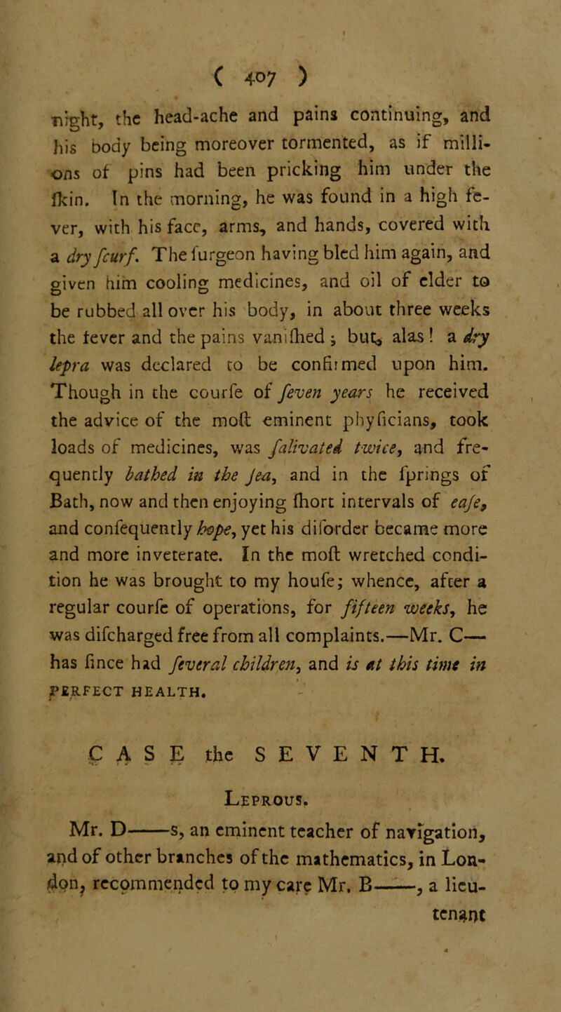 night, the head-ache and pains continuing, and his body being moreover tormented, as if milli- ons of pins had been pricking him under the fkin. In the morning, he was found in a high fe- ver, with his face, arms, and hands, covered with a dry feurf. The furgeon having bled him again, and given him cooling medicines, and oil of elder to be rubbed all over his body, in about three weeks the fever and the pains vanifhed ; but, alas ! a dry lepra was declared to be confirmed upon him. Though in the courfe of feven years he received the advice of the moft eminent phyficians, took loads of medicines, was falivated twice, and fre- quently bathed in the Jea, and in the fprings of Bath, now and then enjoying fhort intervals of eaje9 and confequently hope, yet his diforder became more and more inveterate. In the moft wretched condi- tion he was brought to my houfe; whence, after a regular courfe of operations, for fifteen weeks, he was difeharged free from all complaints.—Mr. C— has fince had feveral children, and is at this time in PERFECT HEALTH. CASE the SEVENTH. Leprous. Mr. D s, an eminent teacher of navigation, and of other branches of the mathematics, in Lon- don recommended to my care Mr. B—-—, a lieu- tenant