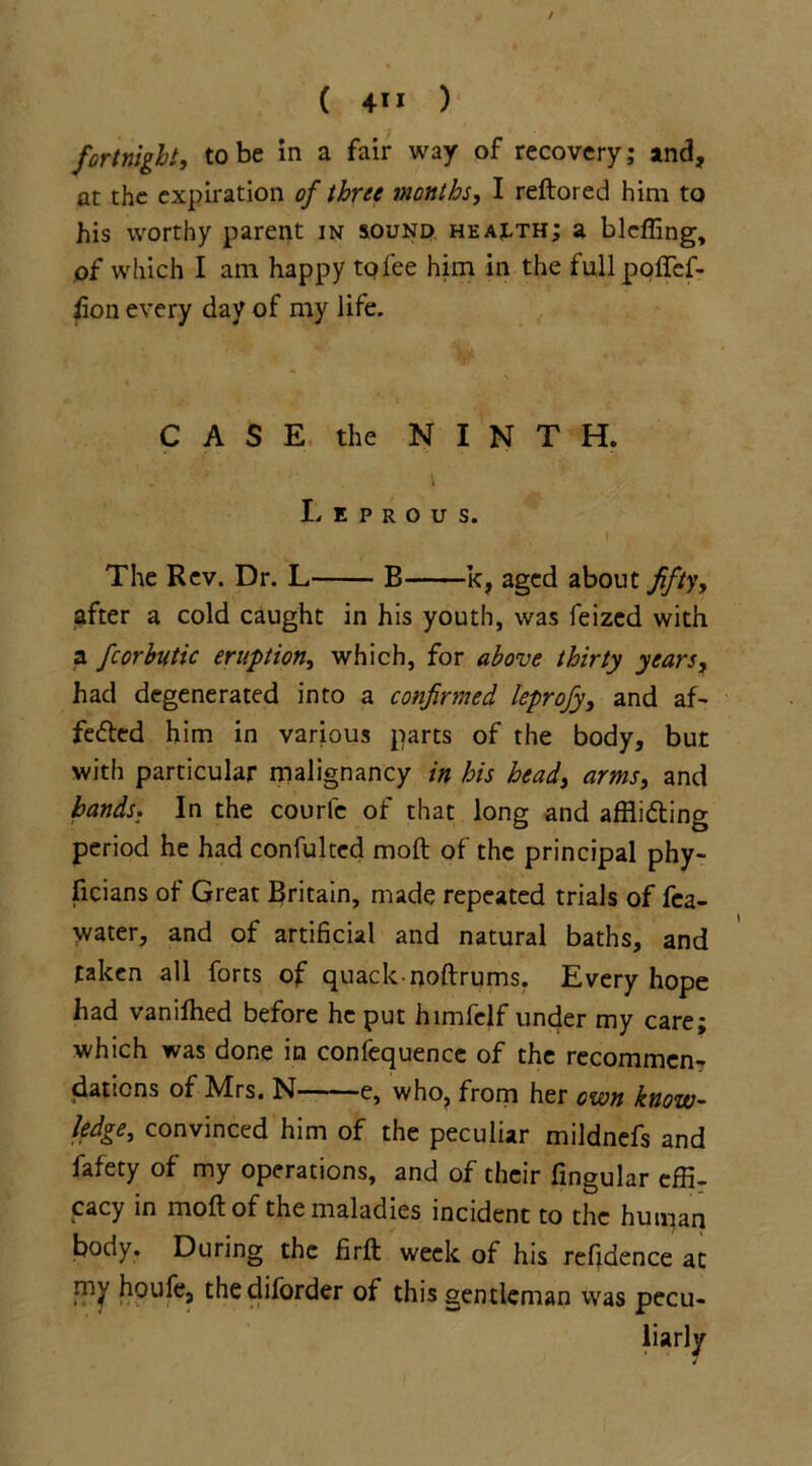 ( 4*1 ) fortnight, to be in a fair way of recovery; and, ar the expiration of three months, I reftored him to his worthy parent in sound health; a bleffing, of which I am happy tqlee him in the fullpoffef- fion every day of my life. CASE the NINTH. Leprous. The Rev. Dr. L B k, aged about fifty, after a cold caught in his youth, was feized with a fcorbutic eruption, which, for above thirty years, had degenerated into a confirmed leprofy, and af- fe<fted him in various parts of the body, but with particular malignancy in his head, arms, and bands. In the courle of that long and affli&ing period he had confulted moft of the principal phy- ficians of Great Britain, made repeated trials of fca- water, and of artificial and natural baths, and taken all forts of quack-nostrums. Every hope had vanilhed before he put himfelf under my care; which was done in confequence of the recommen^ daticns of Mrs. N e, who, from her own know- ledge, convinced him of the peculiar mildnefs and fafety of my operations, and of their fingular effi- cacy in moft of the maladies incident to the human body. During the firft week of his refjdence at niy houfe, thediforder of this gentleman was pecu- liarly