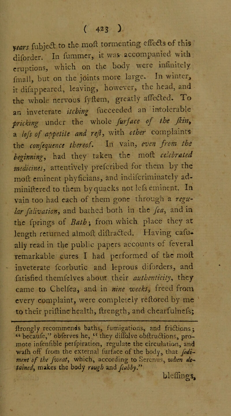 years fubjedt to the molt tormenting cffedts of this difordcr. In fummcr, it was- accompanied with eruptions, which on the body were infinitely fmall, but on the joints more large. In winter, it disappeared, leaving, however, the bean, and the whole nervous fyftem, greatly afFedfed. To an inveterate itching fucceeded an intolerable ■pricking under the whole furface of the Jhint a left of appetite and reft, with ether complaints the conference thereofIn vain, even from the beginning, had they taken the moft celebrated medicines, attentively preferibed for them by the moft eminent phyficians, and indilcriminately ad- miniftcred to them by quacks not lefs eminent. In vain too had each of them gone through a regu- lar falivation, and bathed both in the fees, and in the fprings of Bath; from which place they at length returned almoft diftradted. Having cafu- ally read in the public papers accounts of feveral remarkable cures I had performed of the moft inveterate fcorbutic and leprous diforders, and fatisfied themfelves about their authenticity, they came to Chelfea, and in nine weeks, freed from every complaint, were completely reftored by me to their priftine health, ftrength, and chearfulnefs; ftrongly recommends baths, fumigations, and fri&ionsj “ becaufe,” obferves he, tc they diffolve obftrudtions, pro- mote infenfible peifpiration, regulate the circulation, and wafh off from the external furface of the body, that fedi- ment of the fweat, which, according to herenus, when de- tained, makes the body rough and fcabby. bleffings.
