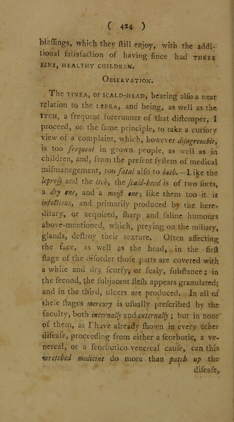 I C 4H ) bleflings, which they ftill enjoy, with the addi- tional fat is faction of having fmee had three Wne, healthy children. Observation. The tinea, or scald-head, bearing alfo a near lpiation to the lepra, and being, as well as the itch, a frequent forerunner of that diftemper, I ptoceed, on the fame principle, to take a curfory view ot a complaint, which, however dijagreeable, is too frequent in grown people, as well as in children, and, from the prefent fyidem of medical mifmanagement, too fatal alfo to both.- Like the leprofy and the itch, the fcald-head is of two forts, a dry cne3 and a moijl tne-, like them too it is infectious, and primarily produced by the here- ditaiy, oi acquired, fharp and falme humours above-mentioned, which, preying on the miliary, glands, deftroy their texture. Often affecting the face, as well ps the head, in the firft flagc of the diforder thofe parts are covered with a white and dry feurfy, or fcaly, fubftance; in the fecond, the lubjaccnt fldh appears granulated; and in the third, ulcers are produced. In all of theie flages mercury is ufually preferibed by the faculty, both internally and externally ; but in none' of them, as I have already fhown in every other difeafe, proceeding from either a fccrbutic, a ve- nereal, or a fcorbutico-venereal caufe, can this wretched medicine do more than patch up the difeafe.